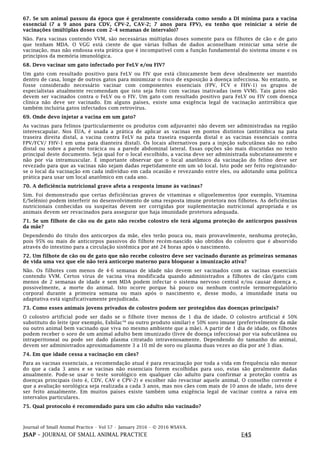 Journal of Small Animal Practice • Vol 57 • January 2016 • © 2016 WSAVA.
JSAP – JOURNAL OF SMALL ANIMAL PRACTICE E45
67. Se um animal passou da época que é geralmente considerada como sendo a DI mínima para a vacina
essencial (7 a 9 anos para CDV, CPV-2, CAV-2; 7 anos para FPV), eu tenho que reiniciar a série de
vacinações (múltiplas doses com 2–4 semanas de intervalo)?
Não. Para vacinas contendo VVM, são necessárias múltiplas doses somente para os filhotes de cão e de gato
que tenham MDA. O VGG está ciente de que várias folhas de dados aconselham reiniciar uma série de
vacinação, mas não endossa esta prática que é incompatível com a função fundamental do sistema imune e os
princípios da memória imunológica.
68. Devo vacinar um gato infectado por FeLV e/ou FIV?
Um gato com resultado positivo para FeLV ou FIV que está clinicamente bem deve idealmente ser mantido
dentro de casa, longe de outros gatos para minimizar o risco de exposição à doença infecciosa. No entanto, se
fosse considerado necessário vacinar com componentes essenciais (FPV, FCV e FHV-1) os grupos de
especialistas atualmente recomendam que isto seja feito com vacinas inativadas (sem VVM). Tais gatos não
devem ser vacinados contra o FeLV ou o FIV. Um gato com resultado positivo para FeLV ou FIV com doença
clínica não deve ser vacinado. Em alguns países, existe uma exigência legal de vacinação antirrábica que
também incluiria gatos infectados com retrovírus.
69. Onde devo injetar a vacina em um gato?
As vacinas para felinos (particularmente os produtos com adjuvante) não devem ser administradas na região
interescapular. Nos EUA, é usada a prática de aplicar as vacinas em pontos distintos (antirrábica na pata
traseira direita distal, a vacina contra FeLV na pata traseira esquerda distal e as vacinas essenciais contra
FPV/FCV/ FHV-1 em uma pata dianteira distal). Os locais alternativos para a injeção subcutânea são no rabo
distal ou sobre a parede torácica ou a parede abdominal lateral. Essas opções são mais discutidas no texto
principal deste documento. Seja qual for o local escolhido, a vacina deve ser administrada subcutaneamente e
não por via intramuscular. É importante observar que o local anatômico da vacinação do felino deve ser
revezado para que as vacinas não sejam dadas repetidamente em um só local. Isto pode ser feito registrando-
se o local da vacinação em cada indivíduo em cada ocasião e revezando entre eles, ou adotando uma política
prática para usar um local anatômico em cada ano.
70. A deficiência nutricional grave afeta a resposta imune às vacinas?
Sim. Foi demonstrado que certas deficiências graves de vitaminas e oligoelementos (por exemplo, Vitamina
E/Selênio) podem interferir no desenvolvimento de uma resposta imune protetora nos filhotes. As deficiências
nutricionais conhecidas ou suspeitas devem ser corrigidas por suplementação nutricional apropriada e os
animais devem ser revacinados para assegurar que haja imunidade protetora adequada.
71. Se um filhote de cão ou de gato não recebe colostro ele terá alguma proteção de anticorpos passivos
da mãe?
Dependendo do título dos anticorpos da mãe, eles terão pouca ou, mais provavelmente, nenhuma proteção,
pois 95% ou mais de anticorpos passivos do filhote recém-nascido são obtidos do colostro que é absorvido
através do intestino para a circulação sistêmica por até 24 horas após o nascimento.
72. Um filhote de cão ou de gato que não recebe colostro deve ser vacinado durante as primeiras semanas
de vida uma vez que ele não terá anticorpo materno para bloquear a imunização ativa?
Não. Os filhotes com menos de 4-6 semanas de idade não devem ser vacinados com as vacinas essenciais
contendo VVM. Certos vírus de vacina viva modificada quando administrados a filhotes de cão/gato com
menos de 2 semanas de idade e sem MDA podem infectar o sistema nervoso central e/ou causar doença e,
possivelmente, a morte do animal. Isto ocorre porque há pouco ou nenhum controle termorregulatório
corporal durante a primeira semana ou mais após o nascimento e, desse modo, a imunidade inata ou
adaptativa está significativamente prejudicada.
73. Como esses animais jovens privados de colostro podem ser protegidos das doenças principais?
O colostro artificial pode ser dado se o filhote tiver menos de 1 dia de idade. O colostro artificial é 50%
substituto do leite (por exemplo, EsbilacTM
ou outro produto similar) e 50% soro imune (preferivelmente da mãe
ou outro animal bem vacinado que viva no mesmo ambiente que a mãe). A partir de 1 dia de idade, os filhotes
podem receber o soro de um animal adulto bem imunizado (livre de doença infecciosa) por via subcutânea ou
intraperitoneal ou pode ser dado plasma citratado intravenosamente. Dependendo do tamanho do animal,
devem ser administrados aproximadamente 3 a 10 ml de soro ou plasma duas vezes ao dia por até 3 dias.
74. Em que idade cessa a vacinação em cães?
Para as vacinas essenciais, a recomendação atual é para revacinação por toda a vida em frequência não menor
do que a cada 3 anos e se vacinas não essenciais forem escolhidas para uso, estas são geralmente dadas
anualmente. Pode-se usar o teste sorológico em qualquer cão adulto para confirmar a proteção contra as
doenças principais (isto é, CDV, CAV e CPV-2) e escolher não revacinar aquele animal. O conselho corrente é
que a avaliação sorológica seja realizada a cada 3 anos, mas nos cães com mais de 10 anos de idade, isto deve
ser feito anualmente. Em muitos países existe também uma exigência legal de vacinar contra a raiva em
intervalos particulares.
75. Qual protocolo é recomendado para um cão adulto não vacinado?
 