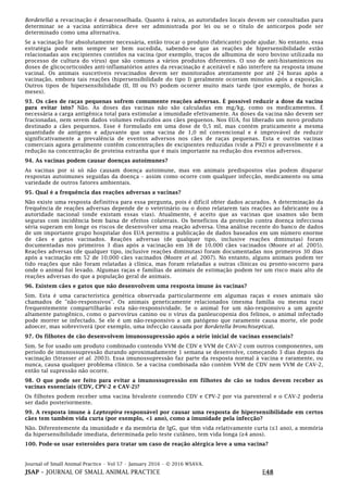 Journal of Small Animal Practice • Vol 57 • January 2016 • © 2016 WSAVA.
JSAP – JOURNAL OF SMALL ANIMAL PRACTICE E48
Bordetella) a revacinação é desaconselhada. Quanto à raiva, as autoridades locais devem ser consultadas para
determinar se a vacina antirrábica deve ser administrada por lei ou se o título de anticorpos pode ser
determinado como uma alternativa.
Se a vacinação for absolutamente necessária, então trocar o produto (fabricante) pode ajudar. No entanto, essa
estratégia pode nem sempre ser bem sucedida, sabendo-se que as reações de hipersensibilidade estão
relacionadas aos excipientes contidos na vacina (por exemplo, traços de albumina de soro bovino utilizada no
processo de cultura do vírus) que são comuns a vários produtos diferentes. O uso de anti-histamínicos ou
doses de glicocorticoides anti-inflamatórios antes da revacinação é aceitável e não interfere na resposta imune
vacinal. Os animais suscetíveis revacinados devem ser monitorados atentamente por até 24 horas após a
vacinação, embora tais reações (hipersensibilidade do tipo I) geralmente ocorram minutos após a exposição.
Outros tipos de hipersensibilidade (II, III ou IV) podem ocorrer muito mais tarde (por exemplo, de horas a
meses).
93. Os cães de raças pequenas sofrem comumente reações adversas. É possível reduzir a dose da vacina
para evitar isto? Não. As doses das vacinas não são calculadas em mg/kg, como os medicamentos. É
necessária a carga antigênica total para estimular a imunidade efetivamente. As doses da vacina não devem ser
fracionadas, nem serem dados volumes reduzidos aos cães pequenos. Nos EUA, foi liberado um novo produto
destinado a cães pequenos. Esse é formulado em uma dose de 0,5 ml, mas contém praticamente a mesma
quantidade de antígeno e adjuvante que uma vacina de 1,0 ml convencional e é improvável de reduzir
significativamente a prevalência de eventos adversos nos cães de raças pequenas. Esta e outras vacinas
comerciais agora geralmente contêm concentrações de excipientes reduzidas (vide a P92) e provavelmente é a
redução na concentração de proteína estranha que é mais importante na redução dos eventos adversos.
94. As vacinas podem causar doenças autoimunes?
As vacinas por si só não causam doença autoimune, mas em animais predispostos elas podem disparar
respostas autoimunes seguidas da doença – assim como ocorre com qualquer infecção, medicamento ou uma
variedade de outros fatores ambientais.
95. Qual é a frequência das reações adversas a vacinas?
Não existe uma resposta definitiva para essa pergunta, pois é difícil obter dados acurados. A determinação da
frequência de reações adversas depende de o veterinário ou o dono relatarem tais reações ao fabricante ou à
autoridade nacional (onde existam essas vias). Atualmente, é aceito que as vacinas que usamos são bem
seguras com incidência bem baixa de efeitos colaterais. Os benefícios da proteção contra doença infecciosa
séria superam em longe os riscos de desenvolver uma reação adversa. Uma análise recente do banco de dados
de um importante grupo hospitalar dos EUA permitiu a publicação de dados baseados em um número enorme
de cães e gatos vacinados. Reações adversas (de qualquer tipo, inclusive reações diminutas) foram
documentadas nos primeiros 3 dias após a vacinação em 38 de 10.000 cães vacinados (Moore et al. 2005).
Reações adversas (de qualquer tipo, inclusive reações diminutas) foram documentadas nos primeiros 30 dias
após a vacinação em 52 de 10.000 cães vacinados (Moore et al. 2007). No entanto, alguns animais podem ter
tido reações que não foram relatadas à clínica, mas foram relatadas a outras clínicas ou pronto-socorro para
onde o animal foi levado. Algumas raças e famílias de animais de estimação podem ter um risco mais alto de
reações adversas do que a população geral de animais.
96. Existem cães e gatos que não desenvolvem uma resposta imune às vacinas?
Sim. Esta é uma característica genética observada particularmente em algumas raças e esses animais são
chamados de "não-responsivos". Os animais geneticamente relacionados (mesma família ou mesma raça)
frequentemente compartilharão esta não-responsividade. Se o animal for um não-responsivo a um agente
altamente patogênico, como o parvovírus canino ou o vírus da panleucopenia dos felinos, o animal infectado
pode morrer se infectado. Se ele é um não-responsivo a um patógeno que raramente causa morte, ele pode
adoecer, mas sobreviverá (por exemplo, uma infecção causada por Bordetella bronchiseptica).
97. Os filhotes de cão desenvolvem imunossupressão após a série inicial de vacinas essenciais?
Sim. Se for usado um produto combinado contendo VVM de CDV e VVM de CAV-2 com outros componentes, um
período de imunossupressão durando aproximadamente 1 semana se desenvolve, começando 3 dias depois da
vacinação (Strasser et al. 2003). Essa imunossupressão faz parte da resposta normal à vacina e raramente, ou
nunca, causa qualquer problema clínico. Se a vacina combinada não contém VVM de CDV nem VVM de CAV-2,
então tal supressão não ocorre.
98. O que pode ser feito para evitar a imunossupressão em filhotes de cão se todos devem receber as
vacinas essenciais (CDV, CPV-2 e CAV-2)?
Os filhotes podem receber uma vacina bivalente contendo CDV e CPV-2 por via parenteral e o CAV-2 poderia
ser dado posteriormente.
99. A resposta imune à Leptospira responsável por causar uma resposta de hipersensibilidade em certos
cães tem também vida curta (por exemplo, <1 ano), como a imunidade pela infecção?
Não. Diferentemente da imunidade e da memória de IgG, que têm vida relativamente curta (≤1 ano), a memória
da hipersensibilidade imediata, determinada pelo teste cutâneo, tem vida longa (≥4 anos).
100. Pode-se usar esteroides para tratar um caso de reação alérgica leve a uma vacina?
 