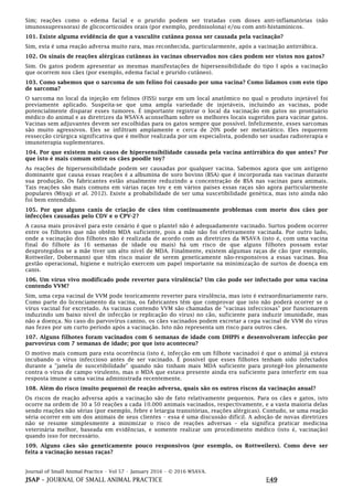 Journal of Small Animal Practice • Vol 57 • January 2016 • © 2016 WSAVA.
JSAP – JOURNAL OF SMALL ANIMAL PRACTICE E49
Sim; reações como o edema facial e o prurido podem ser tratadas com doses anti-inflamatórias (não
imunossupressoras) de glicocorticoides orais (por exemplo, prednisolona) e/ou com anti-histamínicos.
101. Existe alguma evidência de que a vasculite cutânea possa ser causada pela vacinação?
Sim, esta é uma reação adversa muito rara, mas reconhecida, particularmente, após a vacinação antirrábica.
102. Os sinais de reações alérgicas cutâneas às vacinas observados nos cães podem ser vistos nos gatos?
Sim. Os gatos podem apresentar as mesmas manifestações de hipersensibilidade do tipo I após a vacinação
que ocorrem nos cães (por exemplo, edema facial e prurido cutâneo).
103. Como sabemos que o sarcoma de um felino foi causado por uma vacina? Como lidamos com este tipo
de sarcoma?
O sarcoma no local da injeção em felinos (FISS) surge em um local anatômico no qual o produto injetável foi
previamente aplicado. Suspeita-se que uma ampla variedade de injetáveis, incluindo as vacinas, pode
potencialmente disparar esses tumores. É importante registrar o local da vacinação em gatos no prontuário
médico do animal e as diretrizes da WSAVA aconselham sobre os melhores locais sugeridos para vacinar gatos.
Vacinas sem adjuvantes devem ser escolhidas para os gatos sempre que possível. Infelizmente, esses sarcomas
são muito agressivos. Eles se infiltram amplamente e cerca de 20% pode ser metastático. Eles requerem
ressecção cirúrgica significativa que é melhor realizada por um especialista, podendo ser usadas radioterapia e
imunoterapia suplementares.
104. Por que existem mais casos de hipersensibilidade causada pela vacina antirrábica do que antes? Por
que isto é mais comum entre os cães poodle toy?
As reações de hipersensibilidade podem ser causadas por qualquer vacina. Sabemos agora que um antígeno
dominante que causa essas reações é a albumina de soro bovino (BSA) que é incorporada nas vacinas durante
sua produção. Os fabricantes estão atualmente reduzindo a concentração de BSA nas vacinas para animais.
Tais reações são mais comuns em várias raças toy e em vários países essas raças são agora particularmente
populares (Miyaji et al. 2012). Existe a probabilidade de ser uma suscetibilidade genética, mas isto ainda não
foi bem entendido.
105. Por que alguns canis de criação de cães têm continuamente problemas com morte dos cães por
infecções causadas pelo CDV e o CPV-2?
A causa mais provável para este cenário é que o plantel não é adequadamente vacinado. Surtos podem ocorrer
entre os filhotes que não obtêm MDA suficiente, pois a mãe não foi efetivamente vacinada. Por outro lado,
onde a vacinação dos filhotes não é realizada de acordo com as diretrizes da WSAVA (isto é, com uma vacina
final do filhote às 16 semanas de idade ou mais) há um risco de que alguns filhotes possam estar
desprotegidos se a mãe tiver um alto nível de MDA. Finalmente, existem algumas raças de cão (por exemplo,
Rottweiler, Dobermann) que têm risco maior de serem geneticamente não-responsivos a essas vacinas. Boa
gestão operacional, higiene e nutrição exercem um papel importante na minimização de surtos de doença em
canis.
106. Um vírus vivo modificado pode reverter para virulência? Um cão pode ser infectado por uma vacina
contendo VVM?
Sim, uma cepa vacinal de VVM pode teoricamente reverter para virulência, mas isto é extraordinariamente raro.
Como parte do licenciamento da vacina, os fabricantes têm que comprovar que isto não poderá ocorrer se o
vírus vacinal for excretado. As vacinas contendo VVM são chamadas de "vacinas infecciosas" por funcionarem
induzindo um baixo nível de infecção (e replicação do vírus) no cão, suficiente para induzir imunidade, mas
não a doença. No caso do parvovírus canino, os cães vacinados podem excretar a cepa vacinal de VVM do vírus
nas fezes por um curto período após a vacinação. Isto não representa um risco para outros cães.
107. Alguns filhotes foram vacinados com 6 semanas de idade com DHPPi e desenvolveram infecção por
parvovírus com 7 semanas de idade; por que isto aconteceu?
O motivo mais comum para esta ocorrência (isto é, infecção em um filhote vacinado) é que o animal já estava
incubando o vírus infeccioso antes de ser vacinado. É possível que esses filhotes tenham sido infectados
durante a "janela de suscetibilidade" quando não tinham mais MDA suficiente para protegê-los plenamente
contra o vírus de campo virulento, mas o MDA que estava presente ainda era suficiente para interferir em sua
resposta imune a uma vacina administrada recentemente.
108. Além do risco (muito pequeno) de reação adversa, quais são os outros riscos da vacinação anual?
Os riscos de reação adversa após a vacinação são de fato relativamente pequenos. Para os cães e gatos, isto
ocorre na ordem de 30 a 50 reações a cada 10.000 animais vacinados, respectivamente, e a vasta maioria delas
sendo reações não sérias (por exemplo, febre e letargia transitórias, reações alérgicas). Contudo, se uma reação
séria ocorrer em um dos animais de seus clientes – essa é uma discussão difícil. A adoção de novas diretrizes
não se resume simplesmente a minimizar o risco de reações adversas – ela significa praticar medicina
veterinária melhor, baseada em evidências, e somente realizar um procedimento médico (isto é, vacinação)
quando isso for necessário.
109. Alguns cães são geneticamente pouco responsivos (por exemplo, os Rottweilers). Como deve ser
feita a vacinação nessas raças?
 