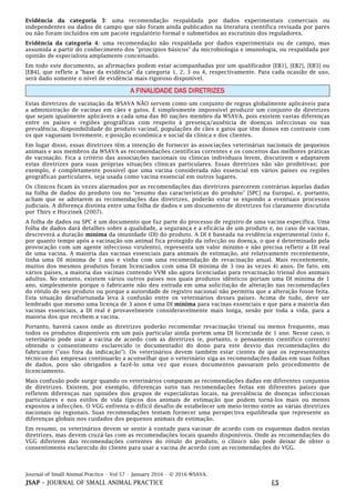 Journal of Small Animal Practice • Vol 57 • January 2016 • © 2016 WSAVA.
JSAP – JOURNAL OF SMALL ANIMAL PRACTICE E5
Evidência da categoria 3: uma recomendação respaldada por dados experimentais comerciais ou
independentes ou dados de campo que não foram ainda publicados na literatura científica revisada por pares
ou não foram incluídos em um pacote regulatório formal e submetidos ao escrutínio dos reguladores.
Evidência da categoria 4: uma recomendação não respaldada por dados experimentais ou de campo, mas
assumida a partir do conhecimento dos "princípios básicos" da microbiologia e imunologia, ou respaldada por
opinião de especialista amplamente conceituado.
Em todo este documento, as afirmações podem estar acompanhadas por um qualificador [EB1], [EB2], [EB3] ou
[EB4], que reflete a "base da evidência" da categoria 1, 2, 3 ou 4, respectivamente. Para cada ocasião de uso,
será dado somente o nível de evidência mais rigoroso disponível.
A FINALIDADE DAS DIRETRIZES
Estas diretrizes de vacinação da WSAVA NÃO servem como um conjunto de regras globalmente aplicáveis para
a administração de vacinas em cães e gatos. É simplesmente impossível produzir um conjunto de diretrizes
que sejam igualmente aplicáveis a cada uma das 80 nações membro da WSAVA, pois existem vastas diferenças
entre os países e regiões geográficas com respeito à presença/ausência de doenças infecciosas ou sua
prevalência, disponibilidade do produto vacinal, populações de cães e gatos que têm donos em contraste com
os que vagueiam livremente, e posição econômica e social da clínica e dos clientes.
Em lugar disso, essas diretrizes têm a intenção de fornecer às associações veterinárias nacionais de pequenos
animais e aos membros da WSAVA as recomendações científicas correntes e os conceitos das melhores práticas
de vacinação. Fica a critério das associações nacionais ou clínicas individuais lerem, discutirem e adaptarem
estas diretrizes para suas próprias situações clínicas particulares. Essas diretrizes não são proibitivas; por
exemplo, é completamente possível que uma vacina considerada não essencial em vários países ou regiões
geográficas particulares, seja usada como vacina essencial em outros lugares.
Os clínicos ficam às vezes alarmados por as recomendações das diretrizes parecerem contrárias àquelas dadas
na folha de dados do produto (ou no "resumo das características do produto" [SPC] na Europa), e, portanto,
acham que se adotarem as recomendações das diretrizes, poderão estar se expondo a eventuais processos
judiciais. A diferença distinta entre uma folha de dados e um documento de diretrizes foi claramente discutida
por Thiry e Horzinek (2007).
A folha de dados ou SPC é um documento que faz parte do processo de registro de uma vacina específica. Uma
folha de dados dará detalhes sobre a qualidade, a segurança e a eficácia de um produto e, no caso de vacinas,
descreverá a duração mínima da imunidade (DI) do produto. A DI é baseada na evidência experimental (isto é,
por quanto tempo após a vacinação um animal fica protegido da infecção ou doença, o que é determinado pela
provocação com um agente infeccioso virulento), representa um valor mínimo e não precisa refletir a DI real
de uma vacina. A maioria das vacinas essenciais para animais de estimação, até relativamente recentemente,
tinha uma DI mínima de 1 ano e vinha com uma recomendação de revacinação anual. Mais recentemente,
muitos dos mesmos produtos foram licenciados com uma DI mínima de 3 (ou às vezes 4) anos. De fato, em
vários países, a maioria das vacinas contendo VVM são agora licenciadas para revacinação trienal dos animais
adultos. No entanto, existem vários outros países nos quais produtos idênticos portam uma DI mínima de 1
ano, simplesmente porque o fabricante não deu entrada em uma solicitação de alteração nas recomendações
do rótulo de seu produto ou porque a autoridade de registro nacional não permitiu que a alteração fosse feita.
Esta situação desafortunada leva à confusão entre os veterinários desses países. Acima de tudo, deve ser
lembrado que mesmo uma licença de 3 anos é uma DI mínima para vacinas essenciais e que para a maioria das
vacinas essenciais, a DI real é provavelmente consideravelmente mais longa, senão por toda a vida, para a
maioria dos que recebem a vacina.
Portanto, haverá casos onde as diretrizes poderão recomendar revacinação trienal ou menos frequente, mas
todos os produtos disponíveis em um país particular ainda portem uma DI licenciada de 1 ano. Nesse caso, o
veterinário pode usar a vacina de acordo com as diretrizes (e, portanto, o pensamento científico corrente)
obtendo o consentimento esclarecido (e documentado) do dono para este desvio das recomendações do
fabricante ("uso fora da indicação"). Os veterinários devem também estar cientes de que os representantes
técnicos das empresas continuarão a aconselhar que o veterinário siga as recomendações dadas em suas folhas
de dados, pois são obrigados a fazê-lo uma vez que esses documentos passaram pelo procedimento de
licenciamento.
Mais confusão pode surgir quando os veterinários comparam as recomendações dadas em diferentes conjuntos
de diretrizes. Existem, por exemplo, diferenças sutis nas recomendações feitas em diferentes países que
refletem diferenças nas opiniões dos grupos de especialistas locais, na prevalência de doenças infecciosas
particulares e nos estilos de vida típicos dos animais de estimação que podem torná-los mais ou menos
expostos a infecções. O VGG enfrenta o difícil desafio de estabelecer um meio-termo entre as várias diretrizes
nacionais ou regionais. Suas recomendações tentam fornecer uma perspectiva equilibrada que represente as
diferenças globais nos cuidados dos pequenos animais de estimação.
Em resumo, os veterinários devem se sentir à vontade para vacinar de acordo com os esquemas dados nestas
diretrizes, mas devem cruzá-las com as recomendações locais quando disponíveis. Onde as recomendações do
VGG diferirem das recomendações correntes do rótulo do produto, o clínico não pode deixar de obter o
consentimento esclarecido do cliente para usar a vacina de acordo com as recomendações do VGG.
 
