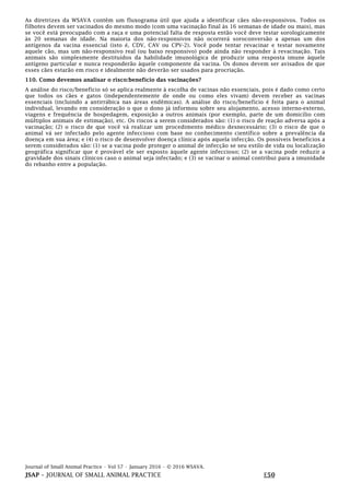 Journal of Small Animal Practice • Vol 57 • January 2016 • © 2016 WSAVA.
JSAP – JOURNAL OF SMALL ANIMAL PRACTICE E50
As diretrizes da WSAVA contêm um fluxograma útil que ajuda a identificar cães não-responsivos. Todos os
filhotes devem ser vacinados do mesmo modo (com uma vacinação final às 16 semanas de idade ou mais), mas
se você está preocupado com a raça e uma potencial falta de resposta então você deve testar sorologicamente
às 20 semanas de idade. Na maioria dos não-responsivos não ocorrerá soroconversão a apenas um dos
antígenos da vacina essencial (isto é, CDV, CAV ou CPV-2). Você pode tentar revacinar e testar novamente
aquele cão, mas um não-responsivo real (ou baixo responsivo) pode ainda não responder à revacinação. Tais
animais são simplesmente destituídos da habilidade imunológica de produzir uma resposta imune àquele
antígeno particular e nunca responderão àquele componente da vacina. Os donos devem ser avisados de que
esses cães estarão em risco e idealmente não deverão ser usados para procriação.
110. Como devemos analisar o risco:benefício das vacinações?
A análise do risco/benefício só se aplica realmente à escolha de vacinas não essenciais, pois é dado como certo
que todos os cães e gatos (independentemente de onde ou como eles vivam) devem receber as vacinas
essenciais (incluindo a antirrábica nas áreas endêmicas). A análise do risco/benefício é feita para o animal
individual, levando em consideração o que o dono já informou sobre seu alojamento, acesso interno-externo,
viagens e frequência de hospedagem, exposição a outros animais (por exemplo, parte de um domicílio com
múltiplos animais de estimação), etc. Os riscos a serem considerados são: (1) o risco de reação adversa após a
vacinação; (2) o risco de que você vá realizar um procedimento médico desnecessário; (3) o risco de que o
animal vá ser infectado pelo agente infeccioso com base no conhecimento científico sobre a prevalência da
doença em sua área; e (4) o risco de desenvolver doença clínica após aquela infecção. Os possíveis benefícios a
serem considerados são: (1) se a vacina pode proteger o animal de infecção se seu estilo de vida ou localização
geográfica significar que é provável ele ser exposto àquele agente infeccioso; (2) se a vacina pode reduzir a
gravidade dos sinais clínicos caso o animal seja infectado; e (3) se vacinar o animal contribui para a imunidade
do rebanho entre a população.
 