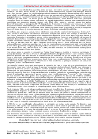 Journal of Small Animal Practice • Vol 57 • January 2016 • © 2016 WSAVA.
JSAP – JOURNAL OF SMALL ANIMAL PRACTICE E6
QUESTÕES ATUAIS NA VACINOLOGIA DE PEQUENOS ANIMAIS
Se a vacinação tem sido tão bem sucedida, então por que é necessário reavaliar continuamente a prática da
vacinação? Há pouca dúvida de que, na maioria dos países desenvolvidos, algumas das principais doenças
infecciosas dos cães e gatos são consideradas no máximo incomuns. Entretanto, mesmo nesses países, existem
ainda bolsões geográficos de infecção, podendo ocorrer surtos esporádicos de doenças, e a situação referente
às populações que vagueiam livremente ou dos abrigos é distintamente diferente daquela para os animais de
estimação que têm dono. Em muitos países em desenvolvimento, essas doenças infecciosas principais
continuam sendo tão comuns quanto eram antes nas nações desenvolvidas, além de uma causa importante de
mortalidade dos pequenos animais. Embora seja difícil obter números precisos, mesmo nos países
desenvolvidos estima-se que apenas 30-50% da população de animais de estimação seja vacinada, e este valor
é significativamente menor nas nações em desenvolvimento. A recessão econômica global pós-2008 teve ainda
mais impacto no consumo de cuidados de saúde preventivos pelos donos de animais de estimação nos países
desenvolvidos e dados da pesquisa sugerem um recente declínio na vacinação (Anon 2013a).
Na medicina para pequenos animais, temos sido lentos para entender o conceito de "imunidade do rebanho" -
que a vacinação dos animais de estimação individuais é importante, não só para proteger o indivíduo, mas
para reduzir o número de animais suscetíveis na população regional e, desse modo, a prevalência da doença. A
imunidade do rebanho relacionada ao uso de vacinas essenciais que fornecem uma longa DI (vários anos) é
altamente dependente da porcentagem de animais na população vacinada e não do número de vacinações que
ocorrem anualmente. Portanto, todo esforço deve ser feito para vacinar uma porcentagem mais alta de gatos e
cães com as vacinas essenciais. Não é possível simplesmente induzir "mais" imunidade em um animal
individual fazendo vacinações repetidas, isto é, um cão recebendo uma vacina contendo VVM essencial a cada
3 anos estará igualmente bem protegido comparado a um recebendo a mesma vacina anualmente (Bohm et al.
2004, Mouzin et al. 2004, Mitchell et al. 2012) [EB1], mas este pode não ser necessariamente o caso para as
vacinas essenciais para felinos (veja abaixo).
Nos últimos anos, o conceito re-emergente de "Saúde Única" impactou também o campo da vacinologia. O
manejo das doenças infecciosas através da interação colaborativa dos profissionais de saúde humana, animal e
ambiental fornece uma meta racional e econômica em um momento em que se propõe que a maioria das
doenças infecciosas humanas emergentes recentemente deriva de fontes de animais domésticos e silvestres
(Gibbs 2014). A WSAVA abraçou o conceito de Saúde Única com o estabelecimento do Comitê de Saúde Única
em 2010 (Day 2010), cujo trabalho se sobrepõe ao do VGG ao abordar as principais zoonoses em animais de
companhia, a raiva e a leishmaniose caninas.
Um segundo conceito importante relacionado à vacinação de cães e gatos foi o reconhecimento de que
devemos ter como meta reduzir a "carga de vacinas" nos animais, individualmente falando, para minimizar o
potencial de reações adversas aos produtos vacinais e reduzir o tempo e o ônus financeiro dos clientes e
veterinários em procedimentos médico-veterinários injustificados. Por esses motivos, temos observado o
desenvolvimento de diretrizes de vacinação baseadas na análise racional das necessidades de vacina de cada
animal de estimação e a proposta de que as vacinas sejam consideradas como "essenciais" e "não essenciais"
em sua natureza. Até certo ponto, esta categorização dos produtos foi baseada na evidência científica
disponível e na experiência pessoal – mas o esforço conjunto de introduzir a vigilância efetiva das doenças em
animais de estimação em uma escala global propiciaria uma base mais definitiva sobre a qual recomendar o
uso das vacinas (Day et al. 2012). Paralelamente à categorização das vacinas, houve um empurrão para a
comercialização de produtos com DI estendida para reduzir a administração desnecessária de vacinas e, desse
modo, melhorar ainda mais a segurança das vacinas. Ambos exigiram uma mudança na mentalidade dos
clínicos veterinários e isso está agora se tornando a norma aceita em vários países.
As diretrizes do VGG a seguir são preparadas considerando o modelo ideal de donos de animais de estimação
comprometidos, dispostos e capazes de levar seus animais ao veterinário para a série de vacinas completa
recomendada. O VGG está ciente de que existem donos de animais de estimação menos comprometidos ou
capazes em todos os países e que existem países onde graves restrições financeiras ou sociais determinam a
natureza da série de vacina que pode ser administrada. Em situações em que, por exemplo, tenha que ser
tomada a decisão de que um animal de estimação individual vai receber apenas uma única vacinação essencial
durante toda a sua vida, o VGG enfatizaria que esta deveria idealmente ser dada no momento em que o animal
for mais capaz de responder imunologicamente, isto é, acima das 16 semanas de idade.
O VGG levou em consideração adicionalmente a vacinação em abrigos para animais. As diretrizes que
propusemos são aquelas que consideramos que fornecem o nível ideal de proteção para esses animais
altamente suscetíveis. O VGG também reconhece que muitos abrigos operam com suporte financeiro limitado,
o que pode restringir a extensão da vacinação usada. O protocolo de vacinação mínimo nesta situação seria
uma administração única de vacinas essenciais antes ou no momento da admissão no abrigo.
Este documento procura abordar essas questões atuais na vacinologia de caninos e felinos e sugerir medidas
práticas pelas quais a profissão do veterinário possa avançar ainda mais para o uso racional de vacinas nessas
espécies. A mensagem mais importante do VGG está, portanto, sintetizada na seguinte afirmação:
Nosso objetivo deve ser o de vacinar cada animal com as vacinas essenciais.
As vacinas não essenciais não devem ser dadas mais frequentemente do que o considerado necessário.
 