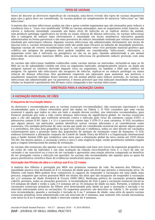 Journal of Small Animal Practice • Vol 57 • January 2016 • © 2016 WSAVA.
JSAP – JOURNAL OF SMALL ANIMAL PRACTICE E7
TIPOS DE VACINAS
Antes de discutir as diretrizes específicas da vacinação, uma breve revisão dos tipos de vacinas disponíveis
para cães e gatos deve ser considerada. As vacinas podem ser simplesmente de natureza "infecciosa" ou "não
infecciosa".
A maioria das vacinas infecciosas usadas em cães e gatos contém organismos que são atenuados para reduzir a
virulência (isto é, "vírus vivo modificado" [VVM] ou vacinas atenuadas), mas os organismos estão intactos, são
viáveis e induzem imunidade causando um baixo nível de infecção ao se replicar dentro do animal,
sem produzir patologia significativa no tecido ou sinais clínicos de doença infecciosa. As vacinas infecciosas
têm a vantagem de induzir mais efetivamente a imunidade em locais anatômicos relevantes quando
administradas na forma parenteral e são mais prováveis de induzir imunidade mediada por células ou humoral
(mediada por anticorpos) robusta. Algumas vacinas infecciosas são administradas diretamente nos locais de
mucosa (isto é, vacinas intranasais ou orais) onde são ainda mais eficazes na indução de imunidade protetora.
Algumas vacinas de vetores recombinantes (isto é, um organismo vetor vivo portando material genético que
codifica um antígeno do patógeno alvo) podem também ser consideradas "infecciosas", entretanto, o
organismo vetor não é relevante ou patogênico no cão ou no gato. Quando administrada a um animal
destituído de anticorpos maternos (MDA), uma vacina infecciosa irá geralmente induzir proteção com uma
única dose.
As vacinas não infecciosas (também conhecidas como vacinas mortas ou inativadas, incluindo-se aqui as de
DNA nu ou de subunidade) contêm um vírus ou organismo inativado, antigenicamente intacto, ou ainda um
antígeno natural ou sintético derivado daquele vírus ou organismo, ou também o DNA que codifica tal
antígeno. Os agentes não infecciosos são incapazes de infectar, replicar-se ou induzir patologia ou sinais
clínicos de doença infecciosa. Eles geralmente requerem um adjuvante para aumentar sua potência e
usualmente requerem múltiplas doses (mesmo em um animal adulto) para induzir proteção. As vacinas não
infecciosas são administradas por via parenteral, é menos provável que elas induzam imunidade mediada por
células ou humoral e geralmente têm DI mais curta comparada à das vacinas infecciosas.
DIRETRIZES PARA A VACINAÇÃO CANINA
A VACINAÇÃO INDIVIDUAL DE CÃES
O esquema de imunização básico
As diretrizes e recomendações para as vacinas essenciais (recomendadas), não essenciais (opcionais) e não
recomendadas para a clínica veterinária geral são dadas na Tabela 1. O VGG considera que uma vacina
essencial é aquela que todos os cães em todo o mundo devem receber, nos intervalos recomendados, para
fornecer proteção por toda a vida contra doenças infecciosas de significância global. As vacinas essenciais
para o cão são aquelas que conferem proteção contra a infecção pelo vírus da cinomose canina (CDV), o
adenovírus canino (CAV; tipos 1 e 2) e o parvovírus canino tipo 2 (CPV-2) e suas variantes. O VGG reconhece
que alguns países, em particular, podem identificar outras vacinas adicionais e as considerarem como
essenciais. Um exemplo particular de uma vacina que pode ser considerada essencial em apenas alguns países
é a antirrábica. Em uma área geográfica na qual esta infecção é endêmica, todos os cães devem ser vacinados
rotineiramente para a proteção tanto das populações de animais de estimação como de humanos. O VGG
endossa fortemente a afirmação conjunta do Comitê de Saúde Única da WSAVA e a Organização Internacional
para a Saúde Animal (OIE) que estabelece uma meta para a eliminação global da raiva canina até 2030 (Anon
2013b). Em muitos países, a vacinação contra a raiva é uma exigência legal, sendo geralmente também exigida
para a viagem internacional do animal de estimação.
As vacinas não essenciais são aquelas cujo uso é determinado com base nos riscos da exposição geográfica ou
do estilo de vida do indivíduo e em uma avaliação da relação risco-benefício (isto é, o risco de não ser
vacinado e ser suscetível ou o risco de ser vacinado e apresentar uma reação adversa comparado ao benefício
de ser protegido contra a infecção em questão). As vacinas não recomendadas são aquelas para as quais há
pouca justificativa científica (base de evidências insuficiente) para seu uso.
Vacinação dos filhotes de cães e o reforço aos 6 ou 12 meses
A maioria dos filhotes é protegida por MDA nas primeiras semanas de vida. Na maioria dos filhotes, a
imunidade passiva terá declinado às 8-12 semanas de idade para um nível que permite a imunização ativa. Os
filhotes com baixo MDA podem ficar vulneráveis (e capazes de responder à vacinação) em uma idade mais
precoce, enquanto que outros possuem MDA em títulos tão altos que são incapazes de responder à vacinação
até >12 semanas de idade (Friedrich & Truyen 2000) [EB1]. Nenhuma política de vacinação primária única
cobrirá, portanto, todas as situações possíveis. A recomendação do VGG é para a vacinação essencial inicial às
6-8 semanas de idade e então a cada 2-4 semanas até as 16 semanas de idade ou mais. Portanto, o número de
vacinações essenciais primárias do filhote será determinado pela idade na qual a vacinação é iniciada e no
intervalo selecionado entre as vacinações. Os esquemas possíveis são descritos na Tabela 5. De acordo com
esta recomendação, quando a vacinação é iniciada às 6 ou 7 semanas de idade, uma série de quatro vacinas
essenciais primárias seria administrada com um intervalo de 4 semanas, mas somente três seriam necessárias
com início às 8 ou 9 semanas de idade e intervalo similar de 4 semanas.
 