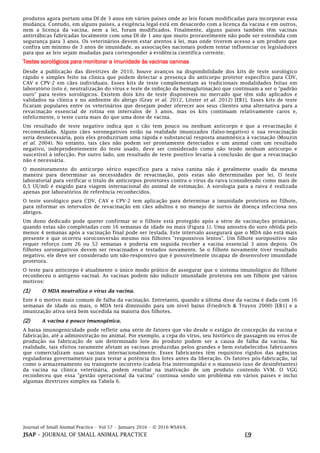 Journal of Small Animal Practice • Vol 57 • January 2016 • © 2016 WSAVA.
JSAP – JOURNAL OF SMALL ANIMAL PRACTICE E9
produtos agora portam uma DI de 3 anos em vários países onde as leis foram modificadas para incorporar essa
mudança. Contudo, em alguns países, a exigência legal está em desacordo com a licença da vacina e em outros,
nem a licença da vacina, nem a lei, foram modificados. Finalmente, alguns países também têm vacinas
antirrábicas fabricadas localmente com uma DI de 1 ano que muito provavelmente não pode ser estendida com
segurança para 3 anos. Os veterinários devem estar atentos à lei, mas onde tiverem acesso a um produto que
confira um mínimo de 3 anos de imunidade, as associações nacionais podem tentar influenciar os legisladores
para que as leis sejam mudadas para corresponder à evidência científica corrente.
Testes sorológicos para monitorar a imunidade às vacinas caninas
Desde a publicação das diretrizes de 2010, houve avanços na disponibilidade dos kits de teste sorológico
rápido e simples feito na clínica que podem detectar a presença do anticorpo protetor específico para CDV,
CAV e CPV-2 em cães individuais. Esses kits de teste complementam as tradicionais modalidades feitas em
laboratório (isto é, neutralização do vírus e teste de inibição da hemaglutinação) que continuam a ser o "padrão
ouro" para testes sorológicos. Existem dois kits de teste disponíveis no mercado que têm sido aplicados e
validados na clínica e no ambiente do abrigo (Gray et al. 2012, Litster et al. 2012) [EB1]. Esses kits de teste
ficaram populares entre os veterinários que desejam poder oferecer aos seus clientes uma alternativa para a
revacinação essencial de rotina em intervalos de 3 anos, mas os kits continuam relativamente caros e,
infelizmente, o teste custa mais do que uma dose de vacina.
Um resultado de teste negativo indica que o cão tem pouco ou nenhum anticorpo e que a revacinação é
recomendada. Alguns cães soronegativos estão na realidade imunizados (falso-negativo) e sua revacinação
seria desnecessária, pois eles produziriam uma rápida e substancial resposta anamnésica à vacinação (Mouzin
et al. 2004). No entanto, tais cães não podem ser prontamente detectados e um animal com um resultado
negativo, independentemente do teste usado, deve ser considerado como não tendo nenhum anticorpo e
suscetível à infecção. Por outro lado, um resultado de teste positivo levaria à conclusão de que a revacinação
não é necessária.
O monitoramento do anticorpo sérico específico para a raiva canina não é geralmente usado da mesma
maneira para determinar as necessidades de revacinação, pois estas são determinadas por lei. O teste
laboratorial para verificar o título de anticorpos protetores contra o vírus da raiva (considerado como mais de
0,5 UI/ml) é exigido para viagem internacional do animal de estimação. A sorologia para a raiva é realizada
apenas por laboratórios de referência reconhecidos.
O teste sorológico para CDV, CAV e CPV-2 tem aplicação para determinar a imunidade protetora no filhote,
para informar os intervalos de revacinação em cães adultos e no manejo de surtos de doença infecciosa nos
abrigos.
Um dono dedicado pode querer confirmar se o filhote está protegido após a série de vacinações primárias,
quando estas são completadas com 16 semanas de idade ou mais (Figura 1). Uma amostra do soro obtida pelo
menos 4 semanas após a vacinação final pode ser testada. Este intervalo assegurará que o MDA não está mais
presente e que ocorreu soroconversão mesmo nos filhotes "responsivos lentos". Um filhote soropositivo não
requer reforço com 26 ou 52 semanas e poderia em seguida receber a vacina essencial 3 anos depois. Os
filhotes soronegativos devem ser revacinados e testados novamente. Se o filhote novamente tiver resultado
negativo, ele deve ser considerado um não-responsivo que é possivelmente incapaz de desenvolver imunidade
protetora.
O teste para anticorpo é atualmente o único modo prático de assegurar que o sistema imunológico do filhote
reconheceu o antígeno vacinal. As vacinas podem não induzir imunidade protetora em um filhote por vários
motivos:
(1) O MDA neutraliza o vírus da vacina.
Este é o motivo mais comum de falha da vacinação. Entretanto, quando a última dose da vacina é dada com 16
semanas de idade ou mais, o MDA terá diminuído para um nível baixo (Friedrich & Truyen 2000) [EB1] e a
imunização ativa será bem sucedida na maioria dos filhotes.
(2) A vacina é pouco imunogênica.
A baixa imunogenicidade pode refletir uma série de fatores que vão desde o estágio de concepção da vacina e
fabricação, até a administração no animal. Por exemplo, a cepa do vírus, seu histórico de passagem ou erros de
produção na fabricação de um determinado lote do produto podem ser a causa de falha da vacina. Na
realidade, tais efeitos raramente afetam as vacinas produzidas pelos grandes e bem estabelecidos fabricantes
que comercializam suas vacinas internacionalmente. Esses fabricantes têm requisitos rígidos das agências
reguladoras governamentais para testar a potência dos lotes antes da liberação. Os fatores pós-fabricação, tal
como o armazenamento ou transporte incorreto (cadeia fria interrompida) e o manuseio (uso de desinfetantes)
da vacina na clínica veterinária, podem resultar na inativação de um produto contendo VVM. O VGG
reconheceu que essa "gestão operacional da vacina" continua sendo um problema em vários países e inclui
algumas diretrizes simples na Tabela 6.
 