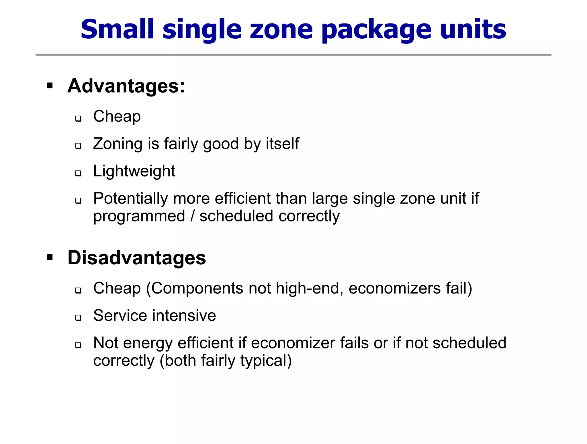 Small single zone package units
 Advantages:
 Cheap
 Zoning is fairly good by itself
 Lightweight
 Potentially more efficient than large single zone unit if
programmed / scheduled correctly
 Disadvantages
 Cheap (Components not high-end, economizers fail)
 Service intensive
 Not energy efficient if economizer fails or if not scheduled
correctly (both fairly typical)
 