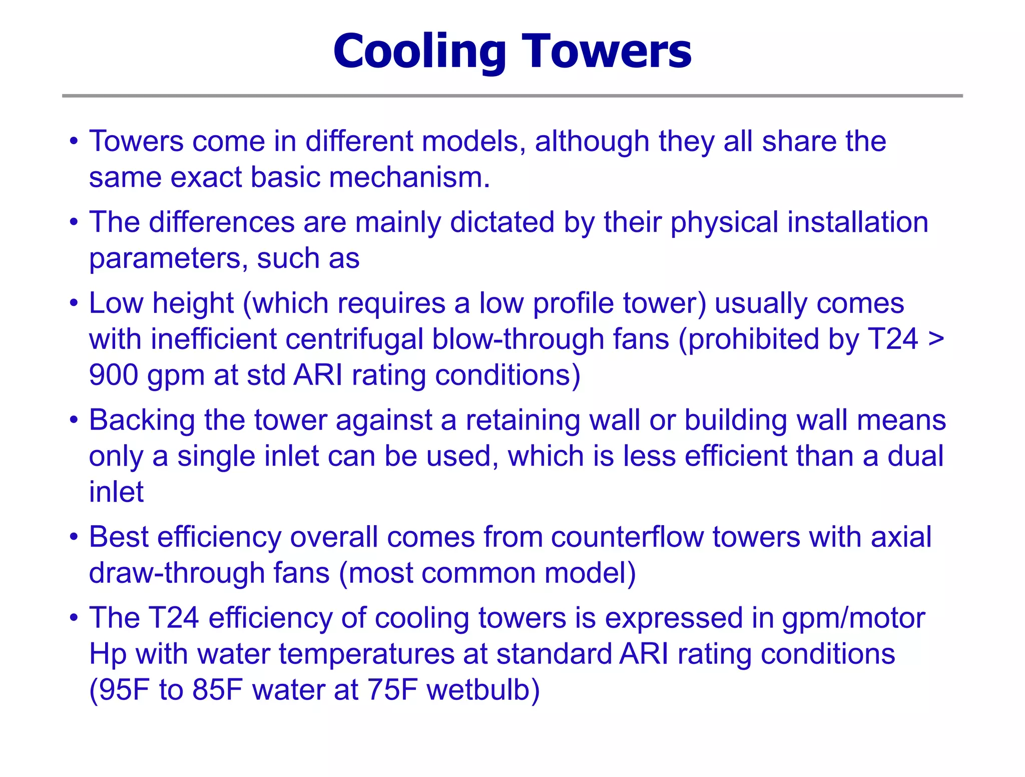 Cooling Towers
• Towers come in different models, although they all share the
same exact basic mechanism.
• The differences are mainly dictated by their physical installation
parameters, such as
• Low height (which requires a low profile tower) usually comes
with inefficient centrifugal blow-through fans (prohibited by T24 >
900 gpm at std ARI rating conditions)
• Backing the tower against a retaining wall or building wall means
only a single inlet can be used, which is less efficient than a dual
inlet
• Best efficiency overall comes from counterflow towers with axial
draw-through fans (most common model)
• The T24 efficiency of cooling towers is expressed in gpm/motor
Hp with water temperatures at standard ARI rating conditions
(95F to 85F water at 75F wetbulb)
 