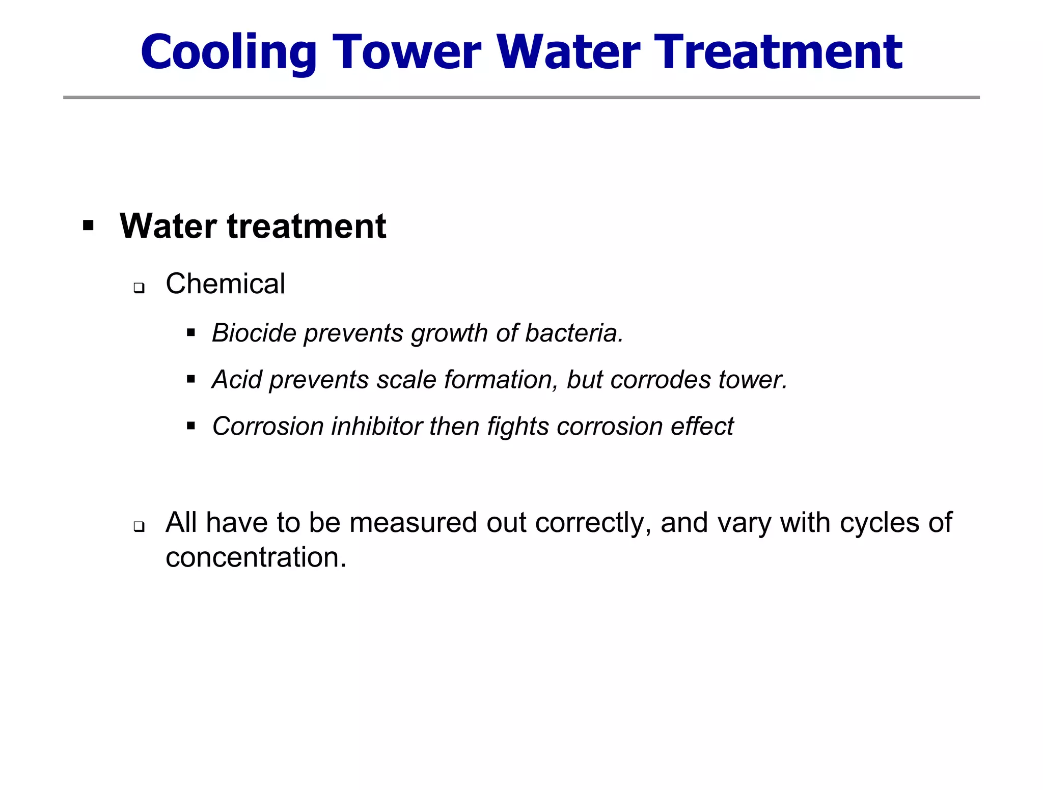 Cooling Tower Water Treatment
 Water treatment
 Chemical
 Biocide prevents growth of bacteria.
 Acid prevents scale formation, but corrodes tower.
 Corrosion inhibitor then fights corrosion effect
 All have to be measured out correctly, and vary with cycles of
concentration.
 