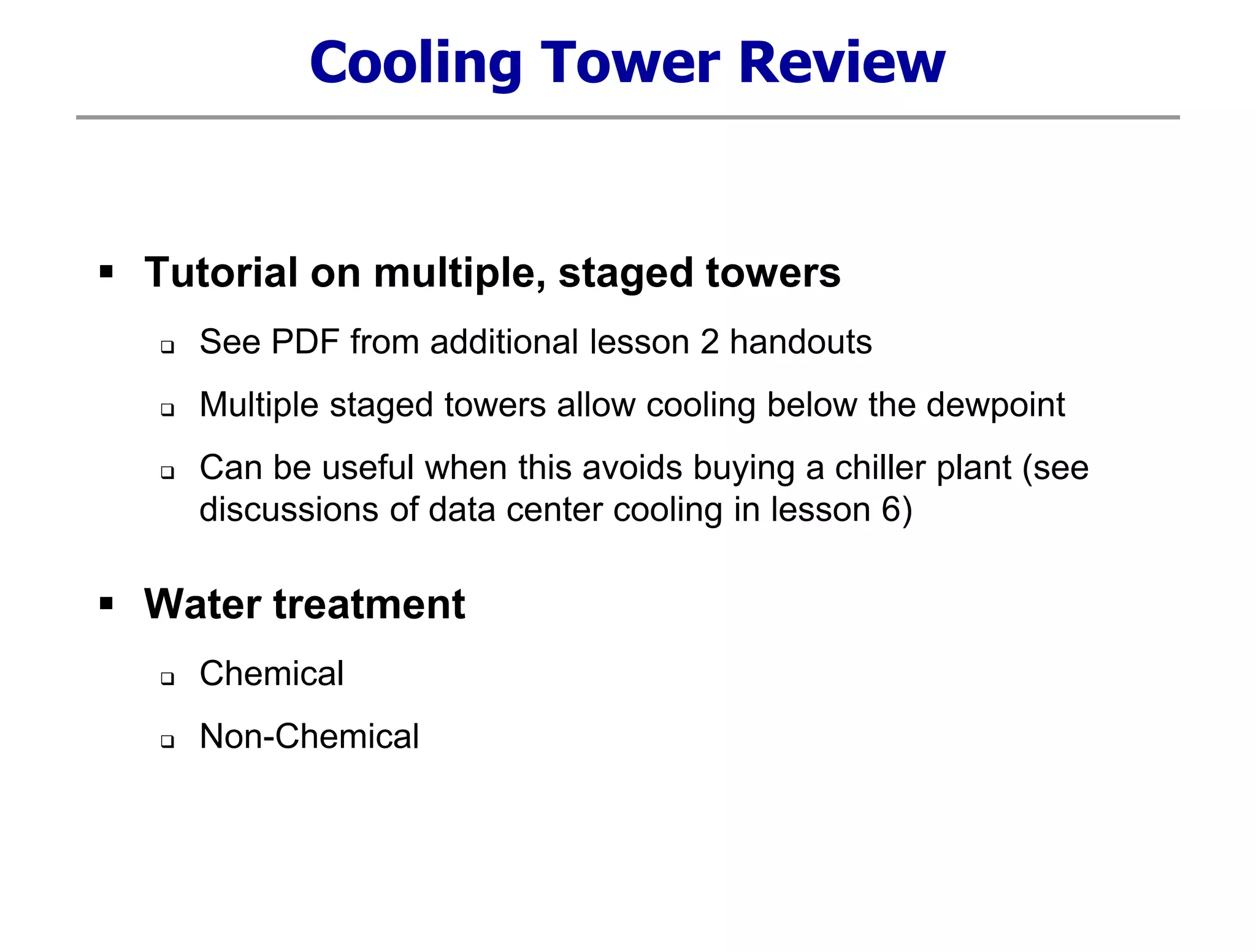 Cooling Tower Review
 Tutorial on multiple, staged towers
 See PDF from additional lesson 2 handouts
 Multiple staged towers allow cooling below the dewpoint
 Can be useful when this avoids buying a chiller plant (see
discussions of data center cooling in lesson 6)
 Water treatment
 Chemical
 Non-Chemical
 