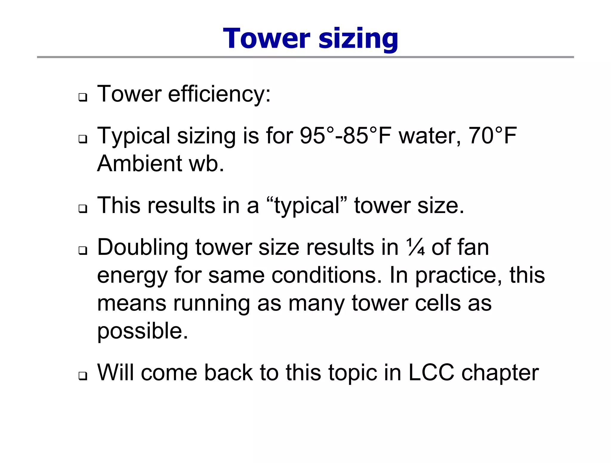 Tower sizing
 Tower efficiency:
 Typical sizing is for 95°-85°F water, 70°F
Ambient wb.
 This results in a “typical” tower size.
 Doubling tower size results in ¼ of fan
energy for same conditions. In practice, this
means running as many tower cells as
possible.
 Will come back to this topic in LCC chapter
 