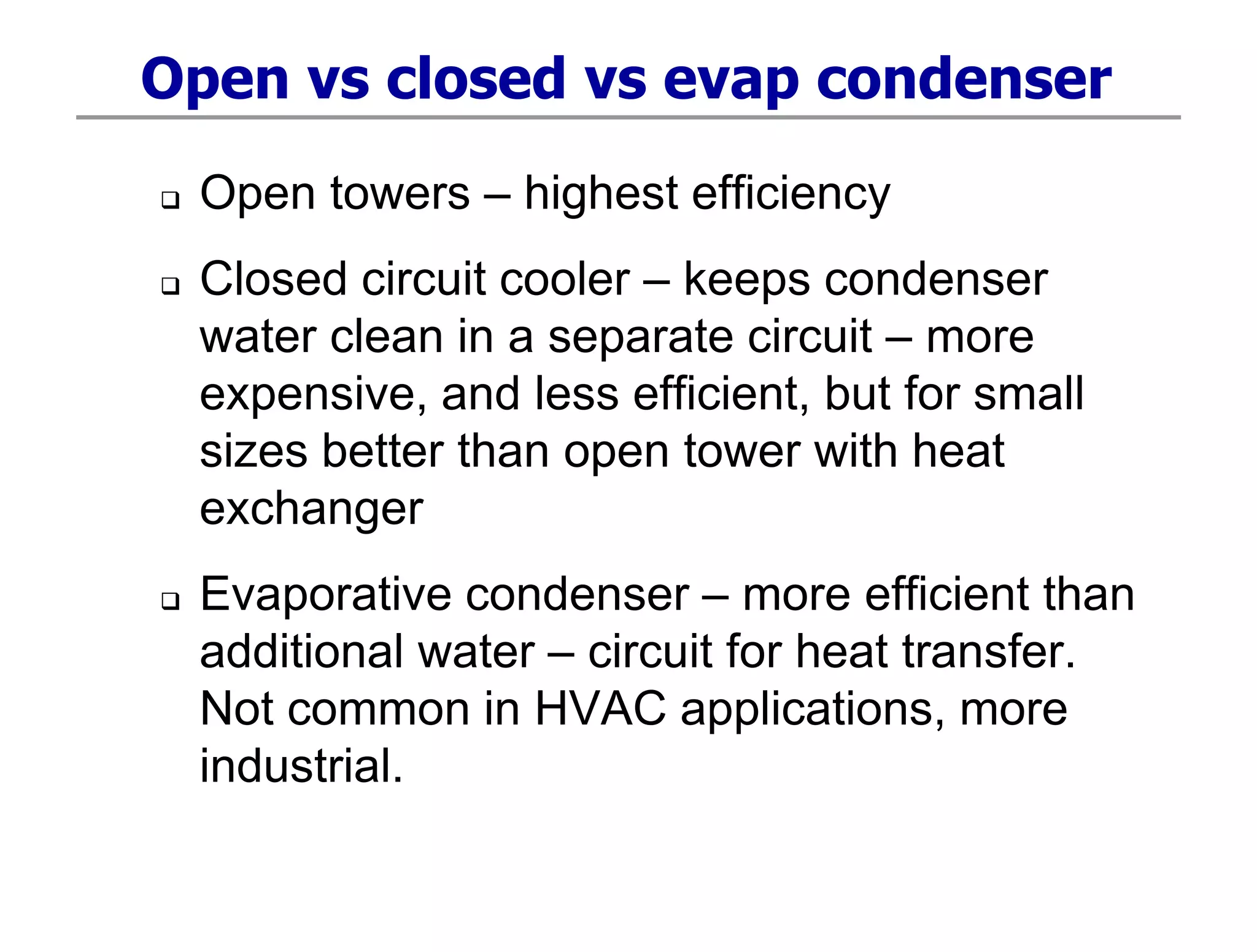 Open vs closed vs evap condenser
 Open towers – highest efficiency
 Closed circuit cooler – keeps condenser
water clean in a separate circuit – more
expensive, and less efficient, but for small
sizes better than open tower with heat
exchanger
 Evaporative condenser – more efficient than
additional water – circuit for heat transfer.
Not common in HVAC applications, more
industrial.
 