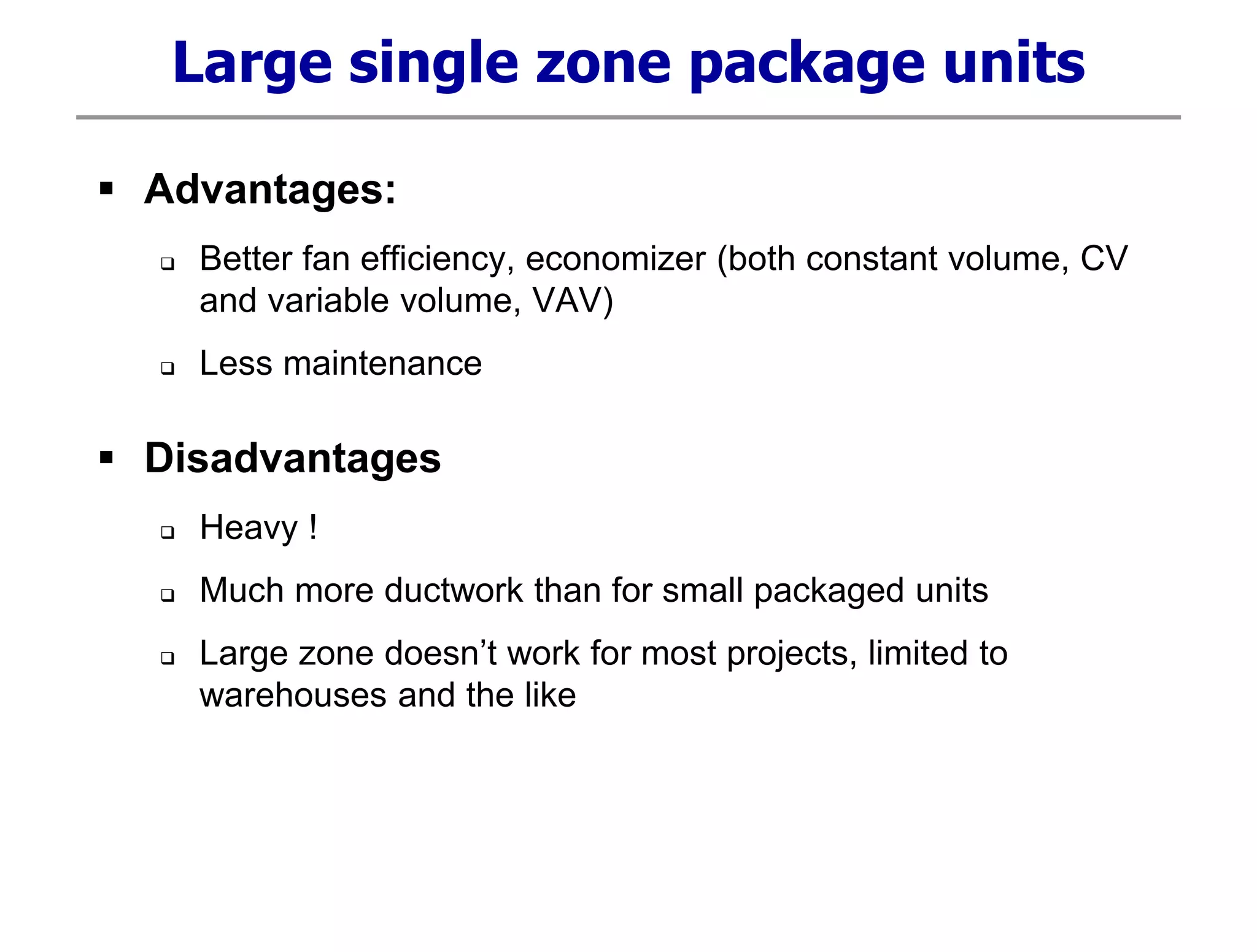 Large single zone package units
 Advantages:
 Better fan efficiency, economizer (both constant volume, CV
and variable volume, VAV)
 Less maintenance
 Disadvantages
 Heavy !
 Much more ductwork than for small packaged units
 Large zone doesn’t work for most projects, limited to
warehouses and the like
 