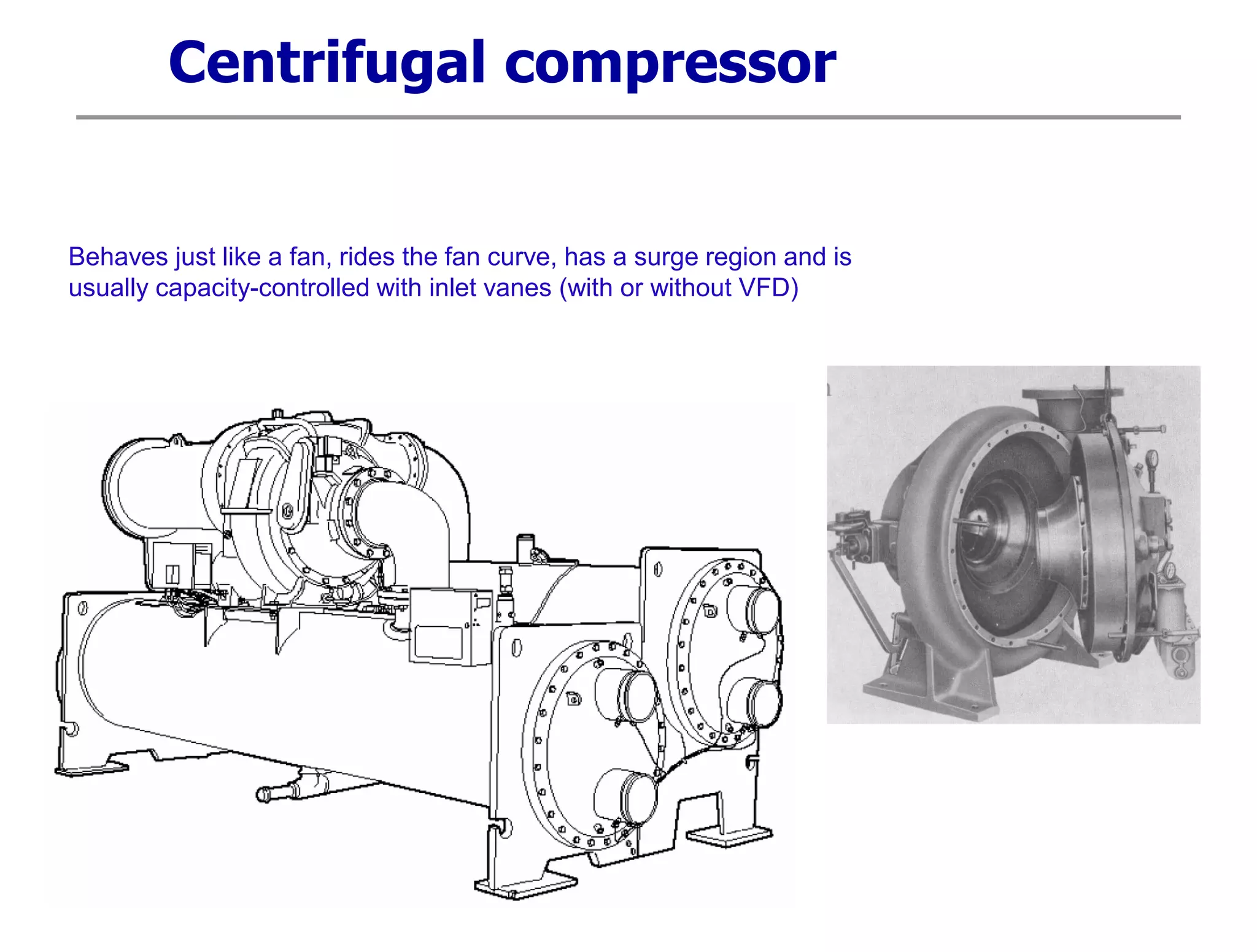 Centrifugal compressor
Behaves just like a fan, rides the fan curve, has a surge region and is
usually capacity-controlled with inlet vanes (with or without VFD)
 
