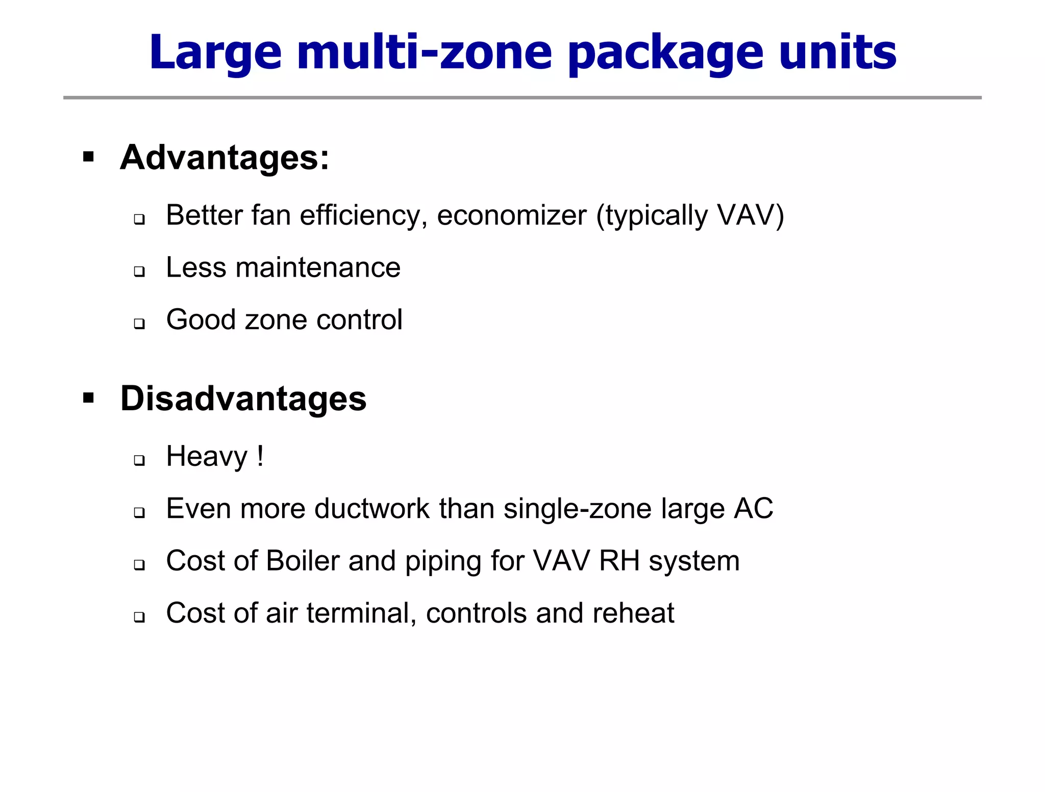 Large multi-zone package units
 Advantages:
 Better fan efficiency, economizer (typically VAV)
 Less maintenance
 Good zone control
 Disadvantages
 Heavy !
 Even more ductwork than single-zone large AC
 Cost of Boiler and piping for VAV RH system
 Cost of air terminal, controls and reheat
 