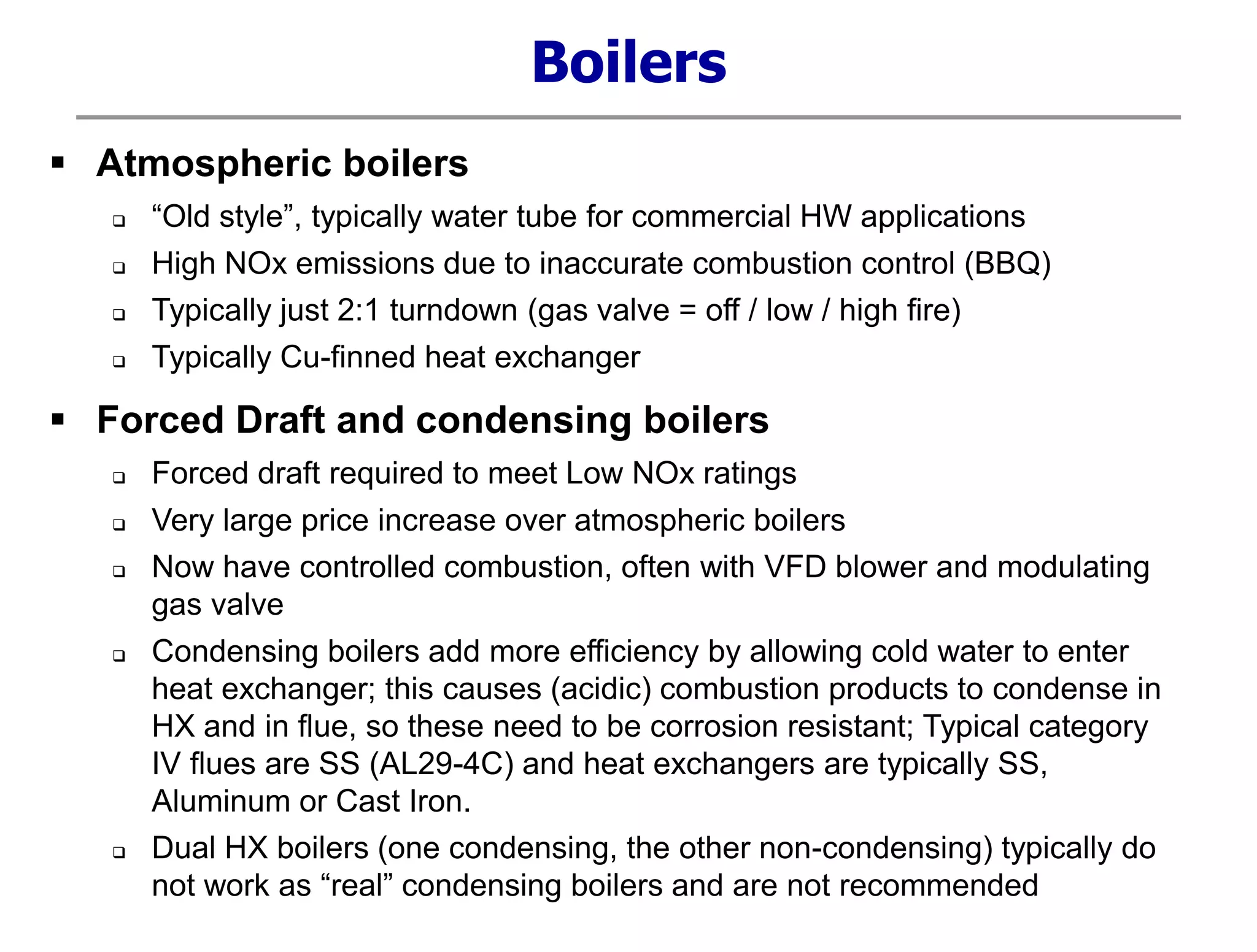  Atmospheric boilers
 “Old style”, typically water tube for commercial HW applications
 High NOx emissions due to inaccurate combustion control (BBQ)
 Typically just 2:1 turndown (gas valve = off / low / high fire)
 Typically Cu-finned heat exchanger
 Forced Draft and condensing boilers
 Forced draft required to meet Low NOx ratings
 Very large price increase over atmospheric boilers
 Now have controlled combustion, often with VFD blower and modulating
gas valve
 Condensing boilers add more efficiency by allowing cold water to enter
heat exchanger; this causes (acidic) combustion products to condense in
HX and in flue, so these need to be corrosion resistant; Typical category
IV flues are SS (AL29-4C) and heat exchangers are typically SS,
Aluminum or Cast Iron.
 Dual HX boilers (one condensing, the other non-condensing) typically do
not work as “real” condensing boilers and are not recommended
Boilers
 
