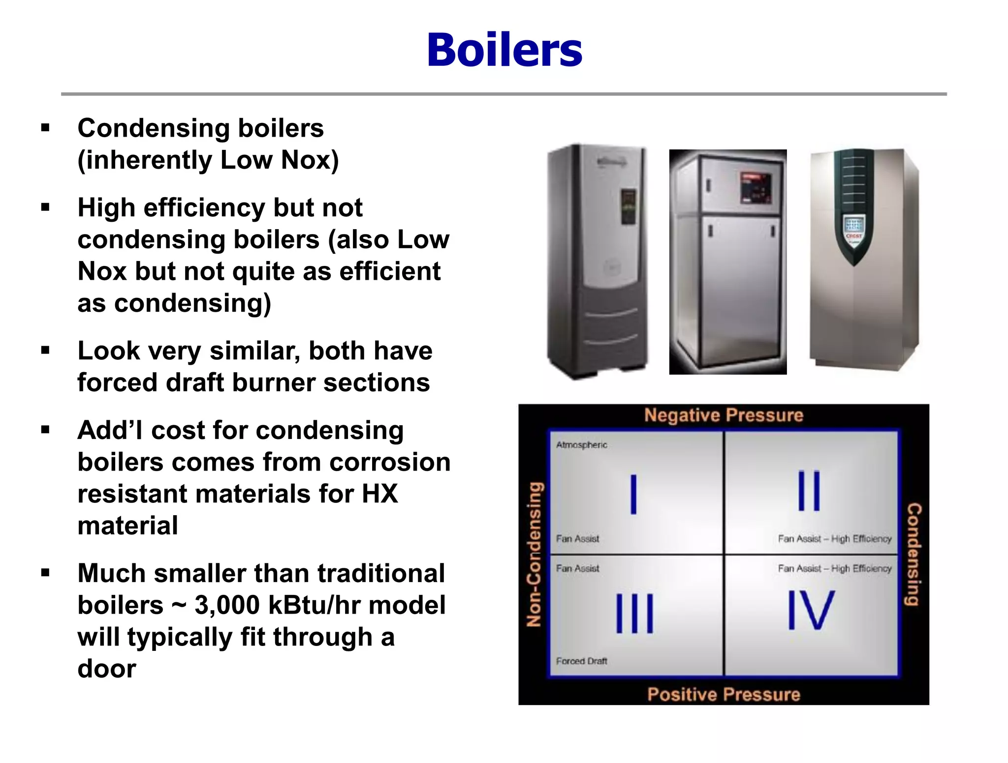  Condensing boilers
(inherently Low Nox)
 High efficiency but not
condensing boilers (also Low
Nox but not quite as efficient
as condensing)
 Look very similar, both have
forced draft burner sections
 Add’l cost for condensing
boilers comes from corrosion
resistant materials for HX
material
 Much smaller than traditional
boilers ~ 3,000 kBtu/hr model
will typically fit through a
door
Boilers
 