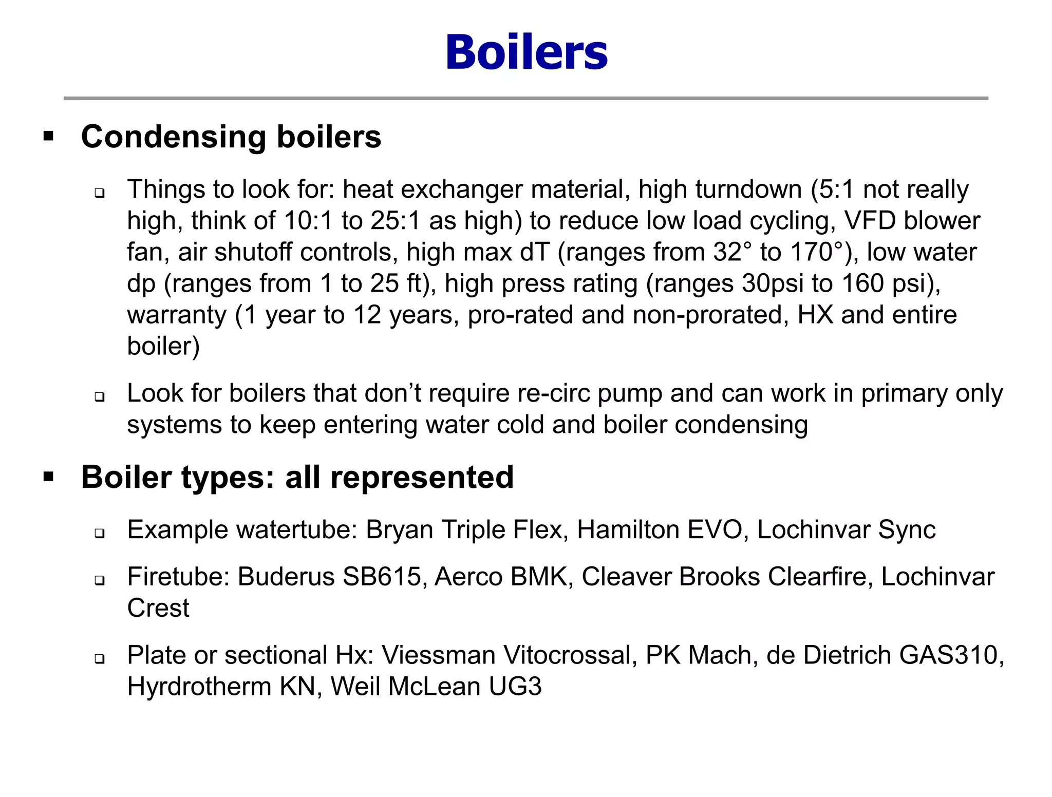  Condensing boilers
 Things to look for: heat exchanger material, high turndown (5:1 not really
high, think of 10:1 to 25:1 as high) to reduce low load cycling, VFD blower
fan, air shutoff controls, high max dT (ranges from 32° to 170°), low water
dp (ranges from 1 to 25 ft), high press rating (ranges 30psi to 160 psi),
warranty (1 year to 12 years, pro-rated and non-prorated, HX and entire
boiler)
 Look for boilers that don’t require re-circ pump and can work in primary only
systems to keep entering water cold and boiler condensing
 Boiler types: all represented
 Example watertube: Bryan Triple Flex, Hamilton EVO, Lochinvar Sync
 Firetube: Buderus SB615, Aerco BMK, Cleaver Brooks Clearfire, Lochinvar
Crest
 Plate or sectional Hx: Viessman Vitocrossal, PK Mach, de Dietrich GAS310,
Hyrdrotherm KN, Weil McLean UG3
Boilers
 