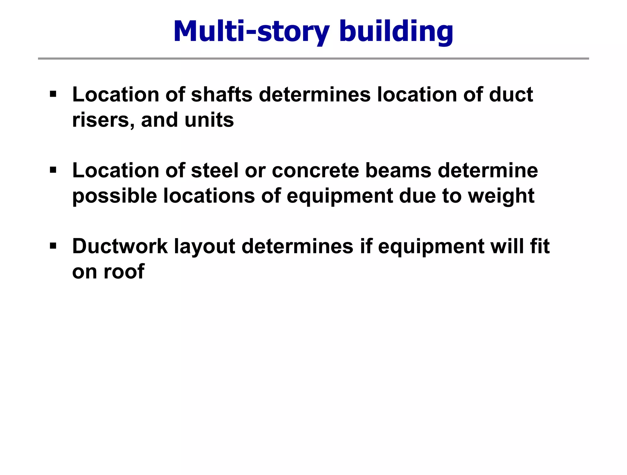 Multi-story building
 Location of shafts determines location of duct
risers, and units
 Location of steel or concrete beams determine
possible locations of equipment due to weight
 Ductwork layout determines if equipment will fit
on roof
 