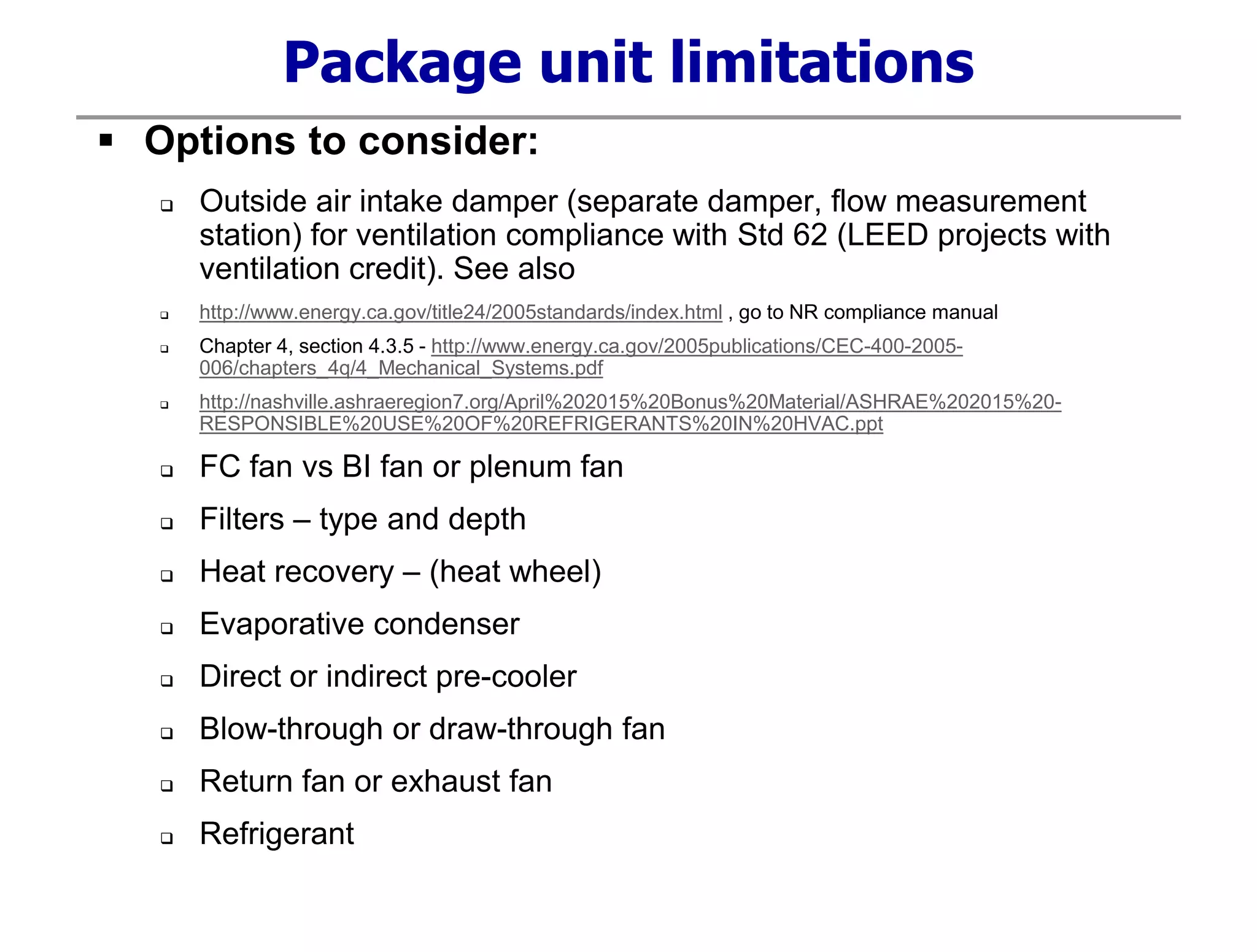 Package unit limitations
 Options to consider:
 Outside air intake damper (separate damper, flow measurement
station) for ventilation compliance with Std 62 (LEED projects with
ventilation credit). See also
 http://www.energy.ca.gov/title24/2005standards/index.html , go to NR compliance manual
 Chapter 4, section 4.3.5 - http://www.energy.ca.gov/2005publications/CEC-400-2005-
006/chapters_4q/4_Mechanical_Systems.pdf
 http://nashville.ashraeregion7.org/April%202015%20Bonus%20Material/ASHRAE%202015%20-
RESPONSIBLE%20USE%20OF%20REFRIGERANTS%20IN%20HVAC.ppt
 FC fan vs BI fan or plenum fan
 Filters – type and depth
 Heat recovery – (heat wheel)
 Evaporative condenser
 Direct or indirect pre-cooler
 Blow-through or draw-through fan
 Return fan or exhaust fan
 Refrigerant
 