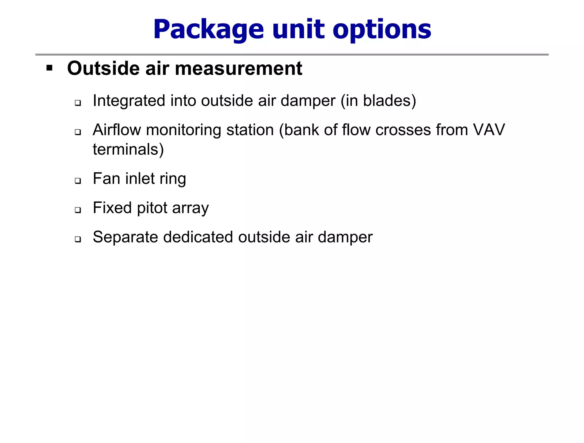 Package unit options
 Outside air measurement
 Integrated into outside air damper (in blades)
 Airflow monitoring station (bank of flow crosses from VAV
terminals)
 Fan inlet ring
 Fixed pitot array
 Separate dedicated outside air damper
 
