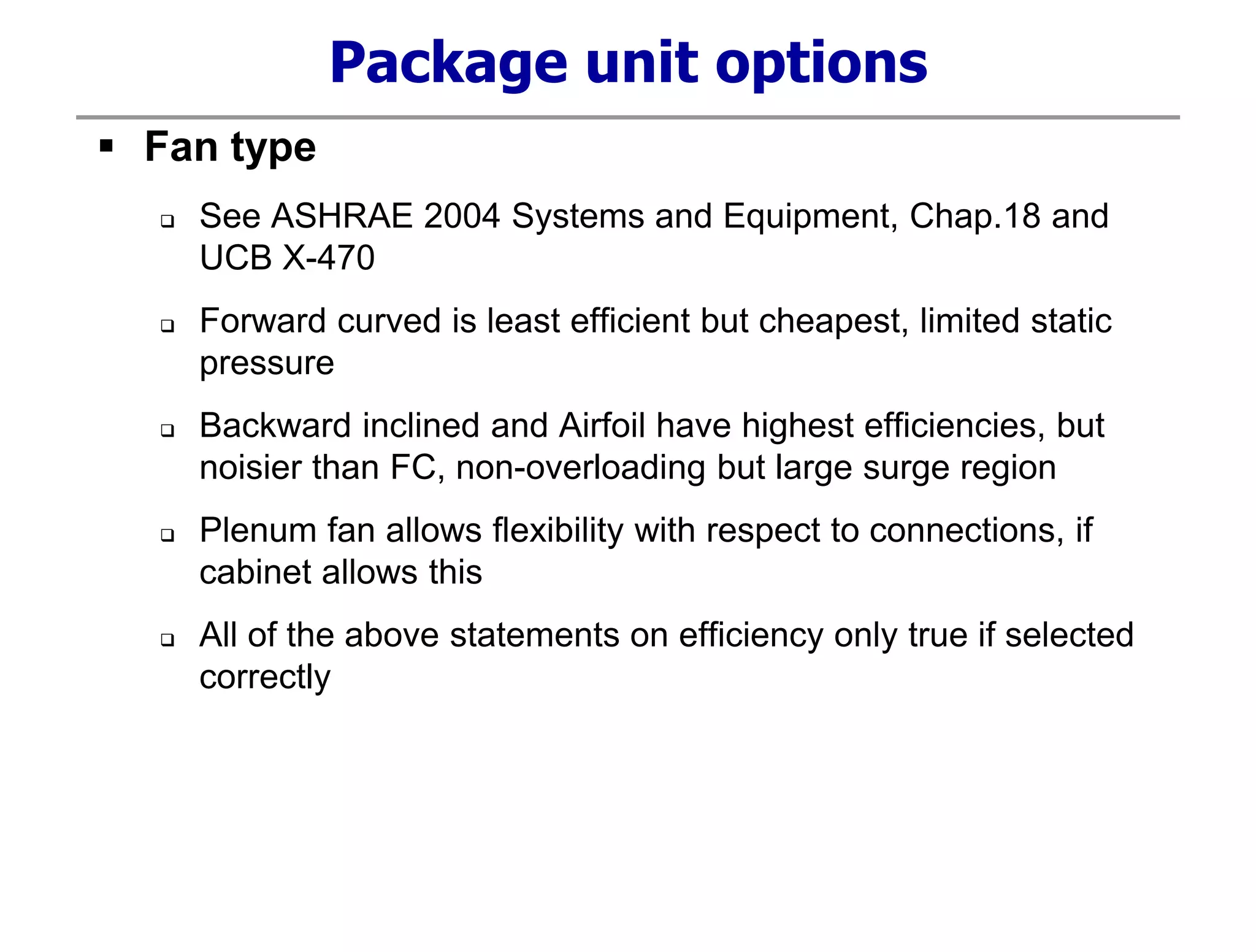 Package unit options
 Fan type
 See ASHRAE 2004 Systems and Equipment, Chap.18 and
UCB X-470
 Forward curved is least efficient but cheapest, limited static
pressure
 Backward inclined and Airfoil have highest efficiencies, but
noisier than FC, non-overloading but large surge region
 Plenum fan allows flexibility with respect to connections, if
cabinet allows this
 All of the above statements on efficiency only true if selected
correctly
 