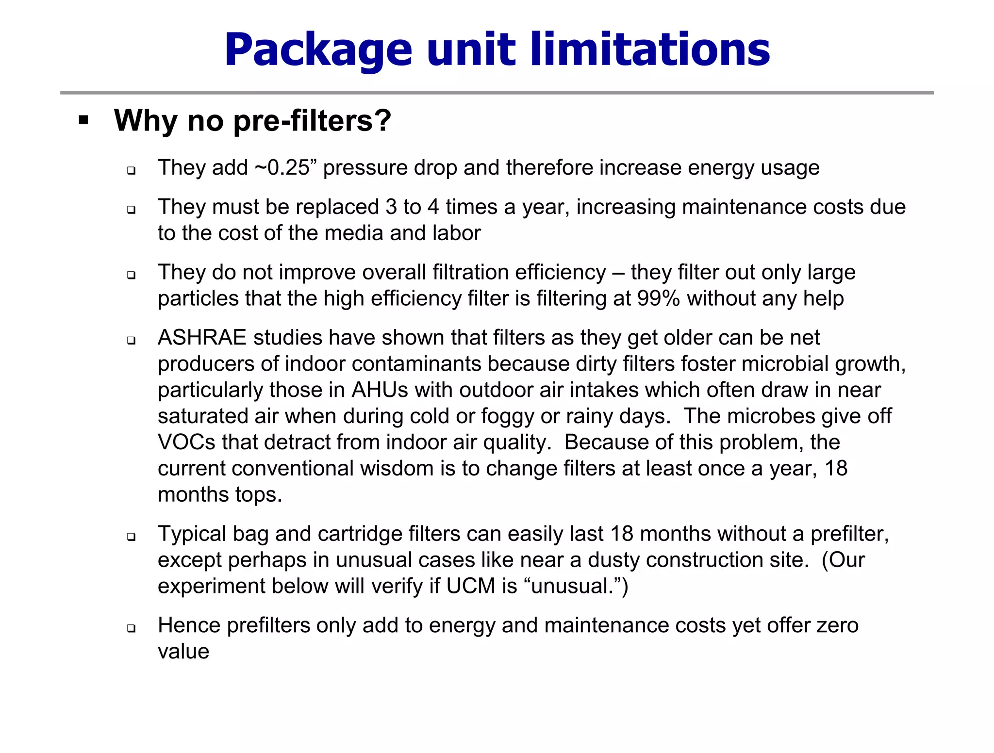 Package unit limitations
 Why no pre-filters?
 They add ~0.25” pressure drop and therefore increase energy usage
 They must be replaced 3 to 4 times a year, increasing maintenance costs due
to the cost of the media and labor
 They do not improve overall filtration efficiency – they filter out only large
particles that the high efficiency filter is filtering at 99% without any help
 ASHRAE studies have shown that filters as they get older can be net
producers of indoor contaminants because dirty filters foster microbial growth,
particularly those in AHUs with outdoor air intakes which often draw in near
saturated air when during cold or foggy or rainy days. The microbes give off
VOCs that detract from indoor air quality. Because of this problem, the
current conventional wisdom is to change filters at least once a year, 18
months tops.
 Typical bag and cartridge filters can easily last 18 months without a prefilter,
except perhaps in unusual cases like near a dusty construction site. (Our
experiment below will verify if UCM is “unusual.”)
 Hence prefilters only add to energy and maintenance costs yet offer zero
value
 