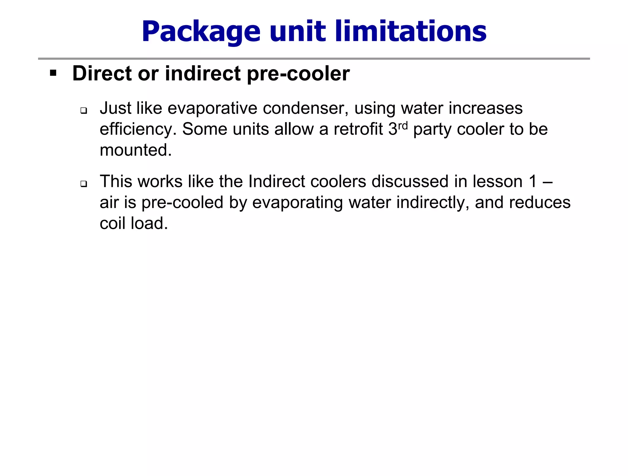 Package unit limitations
 Direct or indirect pre-cooler
 Just like evaporative condenser, using water increases
efficiency. Some units allow a retrofit 3rd party cooler to be
mounted.
 This works like the Indirect coolers discussed in lesson 1 –
air is pre-cooled by evaporating water indirectly, and reduces
coil load.
 