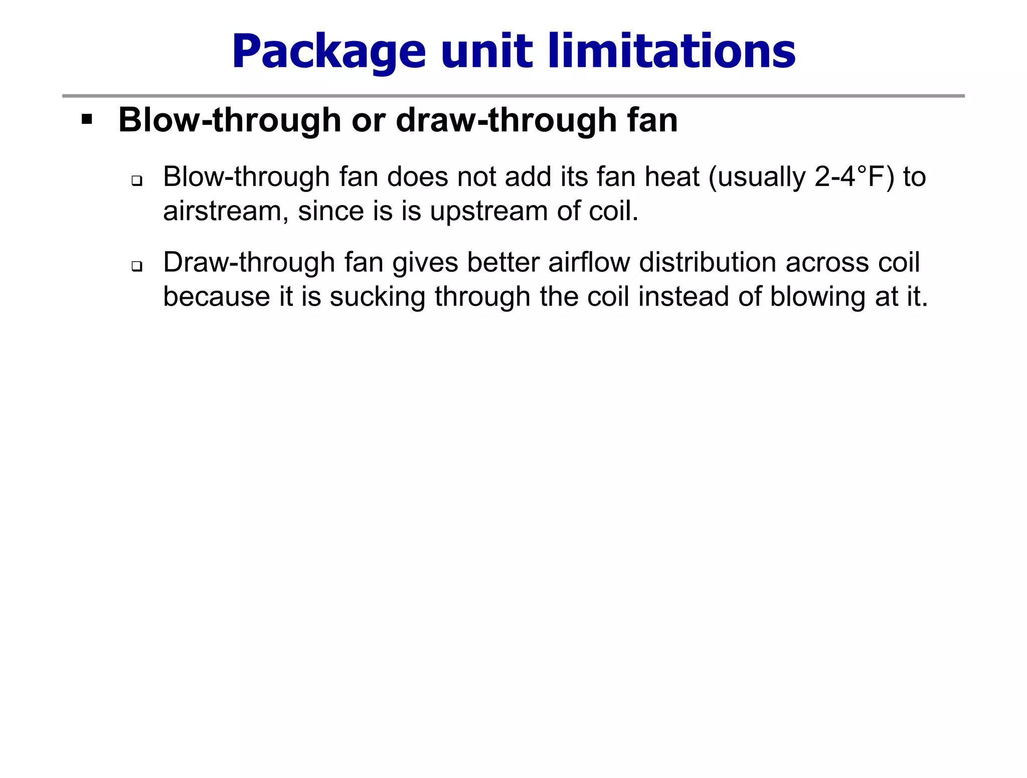 Package unit limitations
 Blow-through or draw-through fan
 Blow-through fan does not add its fan heat (usually 2-4°F) to
airstream, since is is upstream of coil.
 Draw-through fan gives better airflow distribution across coil
because it is sucking through the coil instead of blowing at it.
 