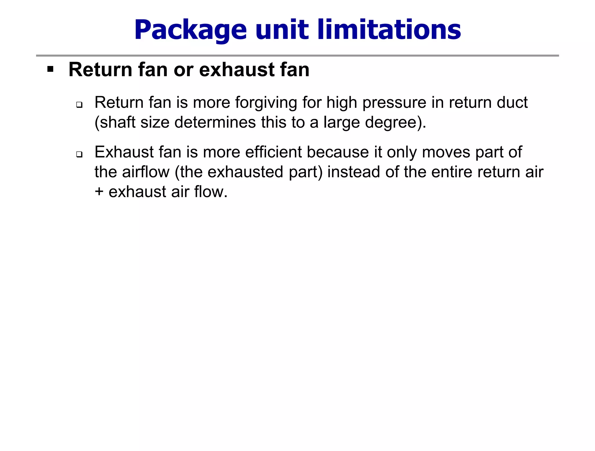 Package unit limitations
 Return fan or exhaust fan
 Return fan is more forgiving for high pressure in return duct
(shaft size determines this to a large degree).
 Exhaust fan is more efficient because it only moves part of
the airflow (the exhausted part) instead of the entire return air
+ exhaust air flow.
 