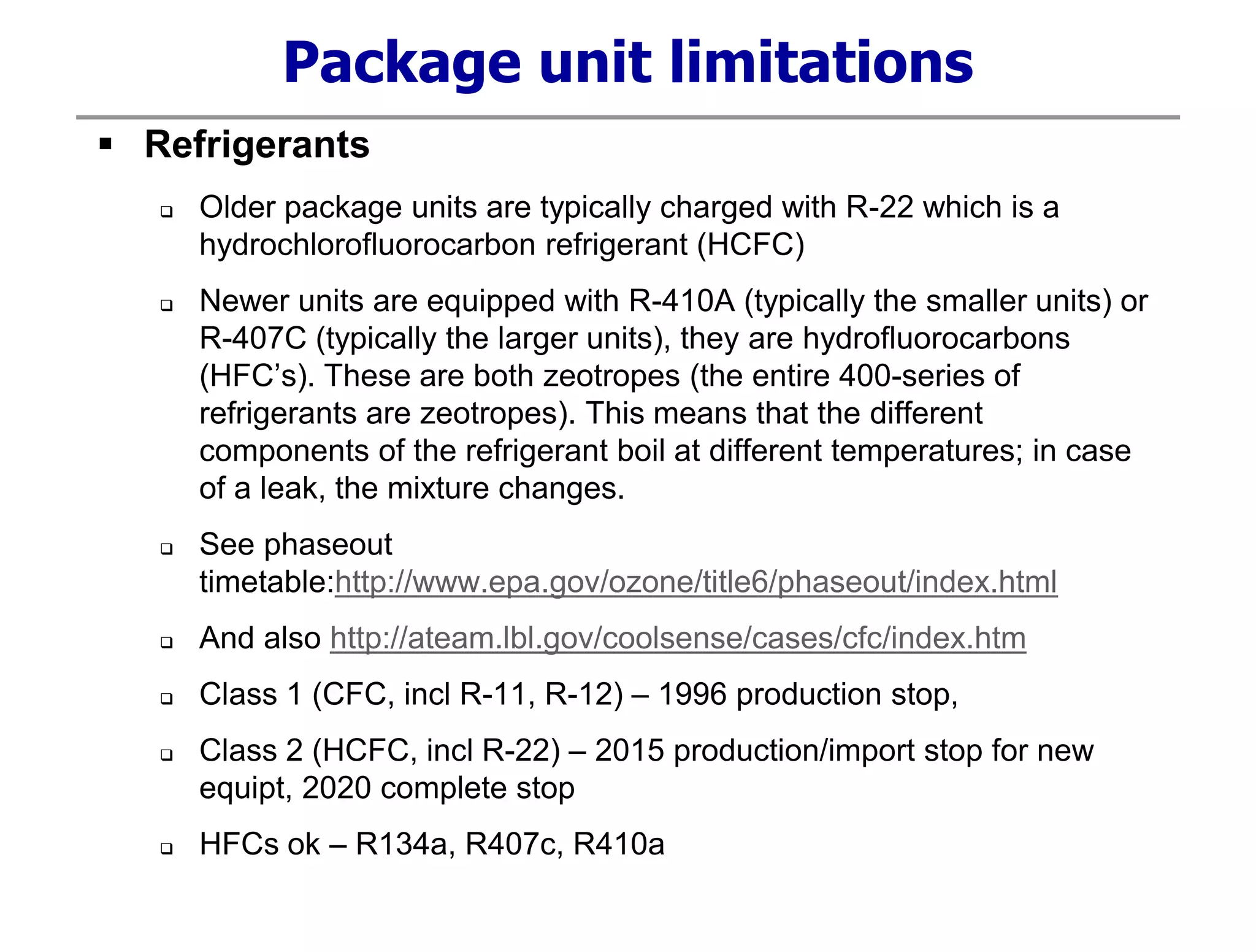 Package unit limitations
 Refrigerants
 Older package units are typically charged with R-22 which is a
hydrochlorofluorocarbon refrigerant (HCFC)
 Newer units are equipped with R-410A (typically the smaller units) or
R-407C (typically the larger units), they are hydrofluorocarbons
(HFC’s). These are both zeotropes (the entire 400-series of
refrigerants are zeotropes). This means that the different
components of the refrigerant boil at different temperatures; in case
of a leak, the mixture changes.
 See phaseout
timetable:http://www.epa.gov/ozone/title6/phaseout/index.html
 And also http://ateam.lbl.gov/coolsense/cases/cfc/index.htm
 Class 1 (CFC, incl R-11, R-12) – 1996 production stop,
 Class 2 (HCFC, incl R-22) – 2015 production/import stop for new
equipt, 2020 complete stop
 HFCs ok – R134a, R407c, R410a
 