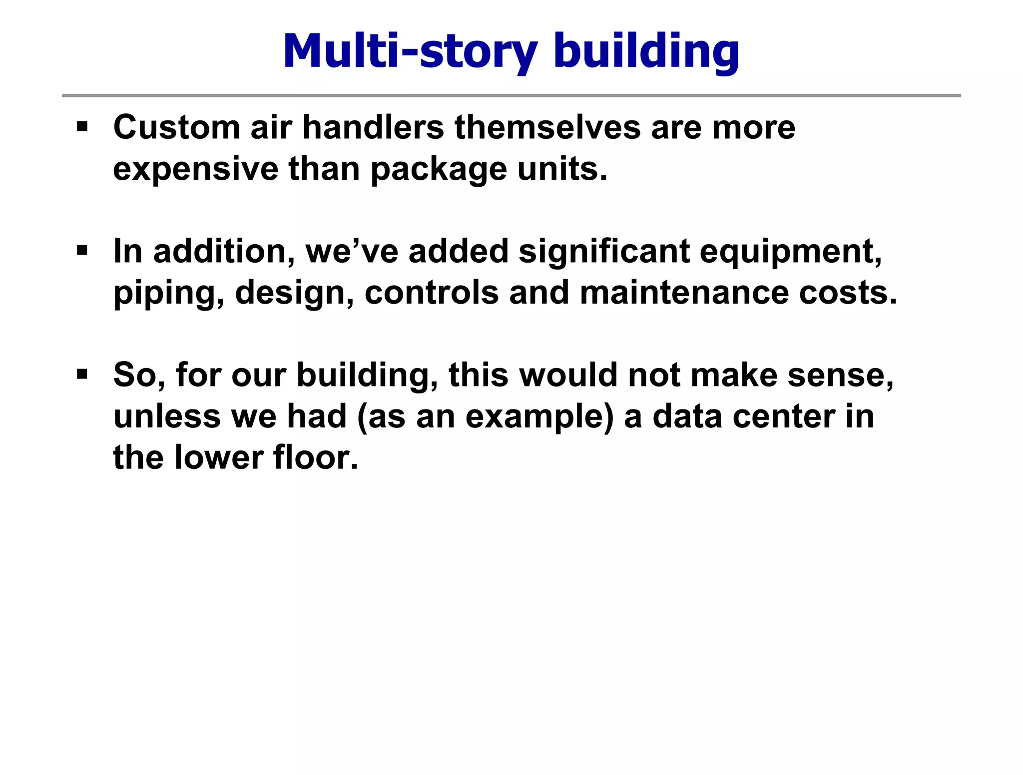 Multi-story building
 Custom air handlers themselves are more
expensive than package units.
 In addition, we’ve added significant equipment,
piping, design, controls and maintenance costs.
 So, for our building, this would not make sense,
unless we had (as an example) a data center in
the lower floor.
 