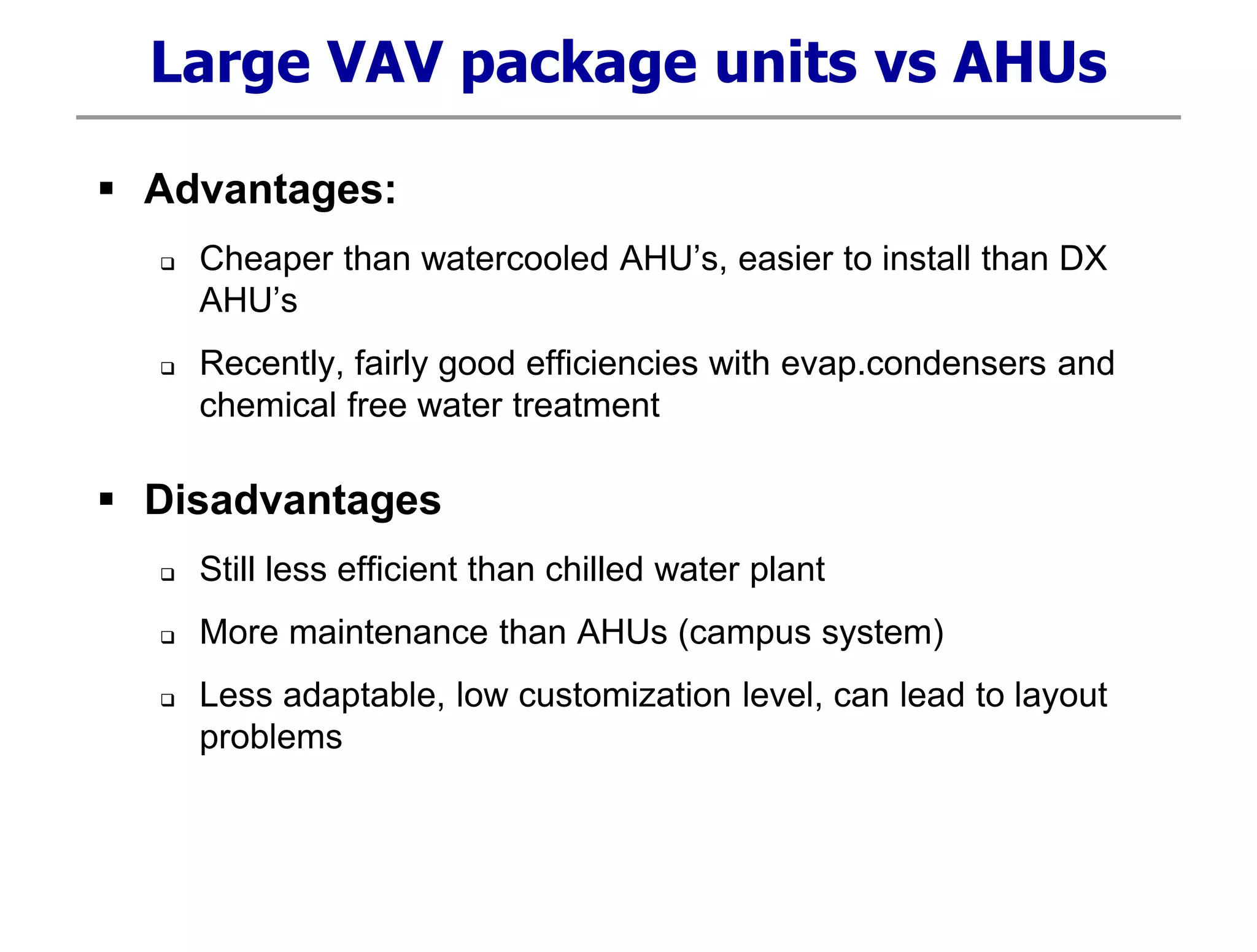 Large VAV package units vs AHUs
 Advantages:
 Cheaper than watercooled AHU’s, easier to install than DX
AHU’s
 Recently, fairly good efficiencies with evap.condensers and
chemical free water treatment
 Disadvantages
 Still less efficient than chilled water plant
 More maintenance than AHUs (campus system)
 Less adaptable, low customization level, can lead to layout
problems
 