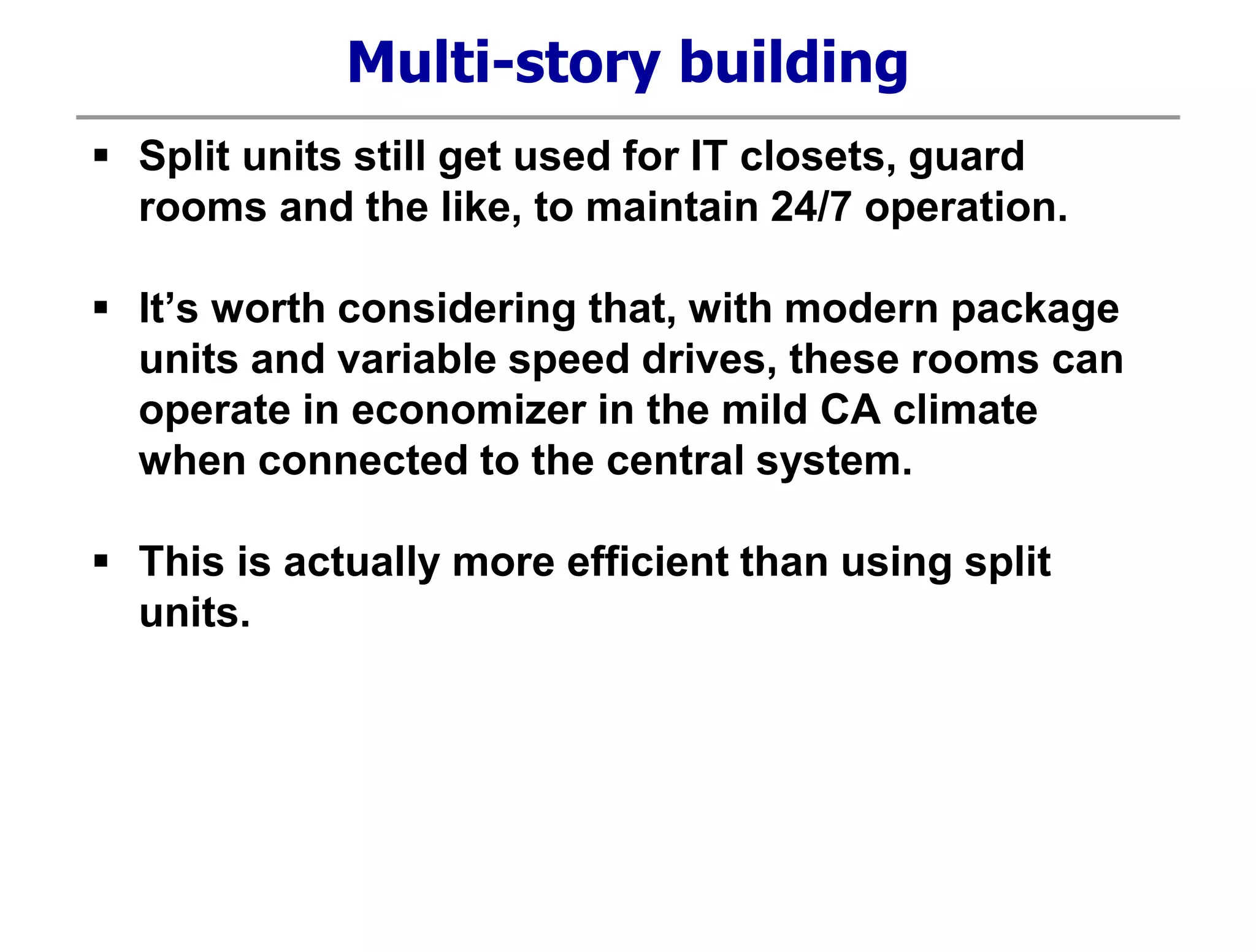 Multi-story building
 Split units still get used for IT closets, guard
rooms and the like, to maintain 24/7 operation.
 It’s worth considering that, with modern package
units and variable speed drives, these rooms can
operate in economizer in the mild CA climate
when connected to the central system.
 This is actually more efficient than using split
units.
 