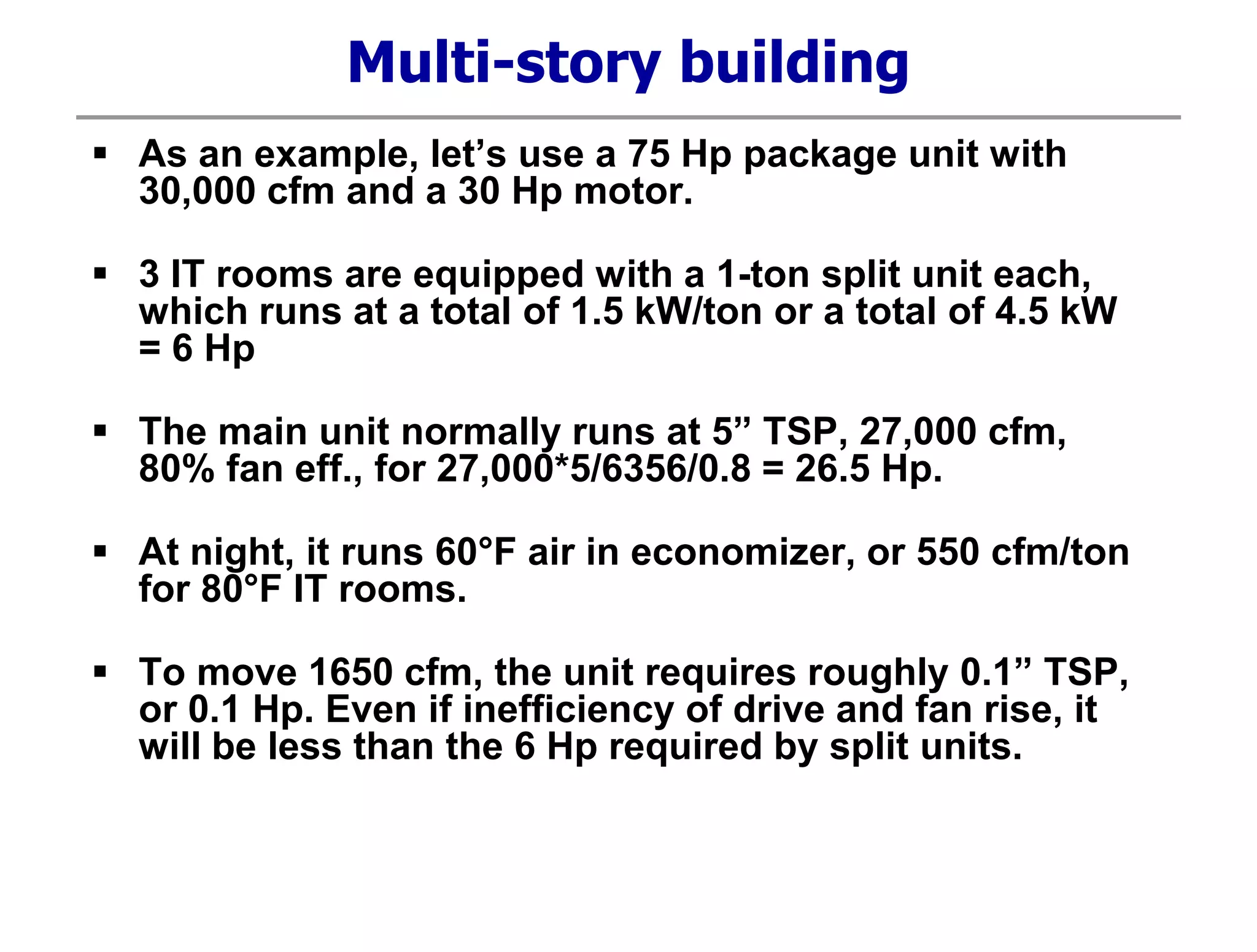 Multi-story building
 As an example, let’s use a 75 Hp package unit with
30,000 cfm and a 30 Hp motor.
 3 IT rooms are equipped with a 1-ton split unit each,
which runs at a total of 1.5 kW/ton or a total of 4.5 kW
= 6 Hp
 The main unit normally runs at 5” TSP, 27,000 cfm,
80% fan eff., for 27,000*5/6356/0.8 = 26.5 Hp.
 At night, it runs 60°F air in economizer, or 550 cfm/ton
for 80°F IT rooms.
 To move 1650 cfm, the unit requires roughly 0.1” TSP,
or 0.1 Hp. Even if inefficiency of drive and fan rise, it
will be less than the 6 Hp required by split units.
 