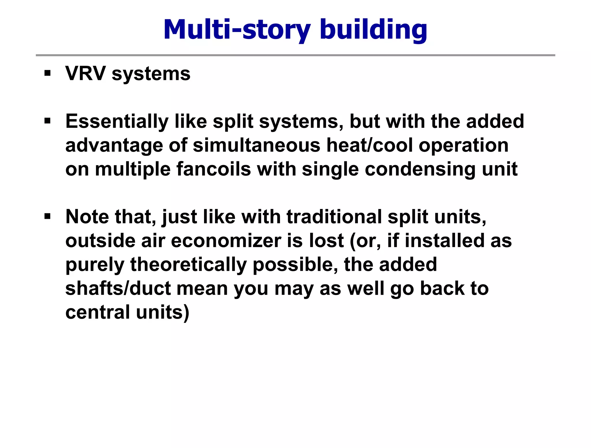 Multi-story building
 VRV systems
 Essentially like split systems, but with the added
advantage of simultaneous heat/cool operation
on multiple fancoils with single condensing unit
 Note that, just like with traditional split units,
outside air economizer is lost (or, if installed as
purely theoretically possible, the added
shafts/duct mean you may as well go back to
central units)
 