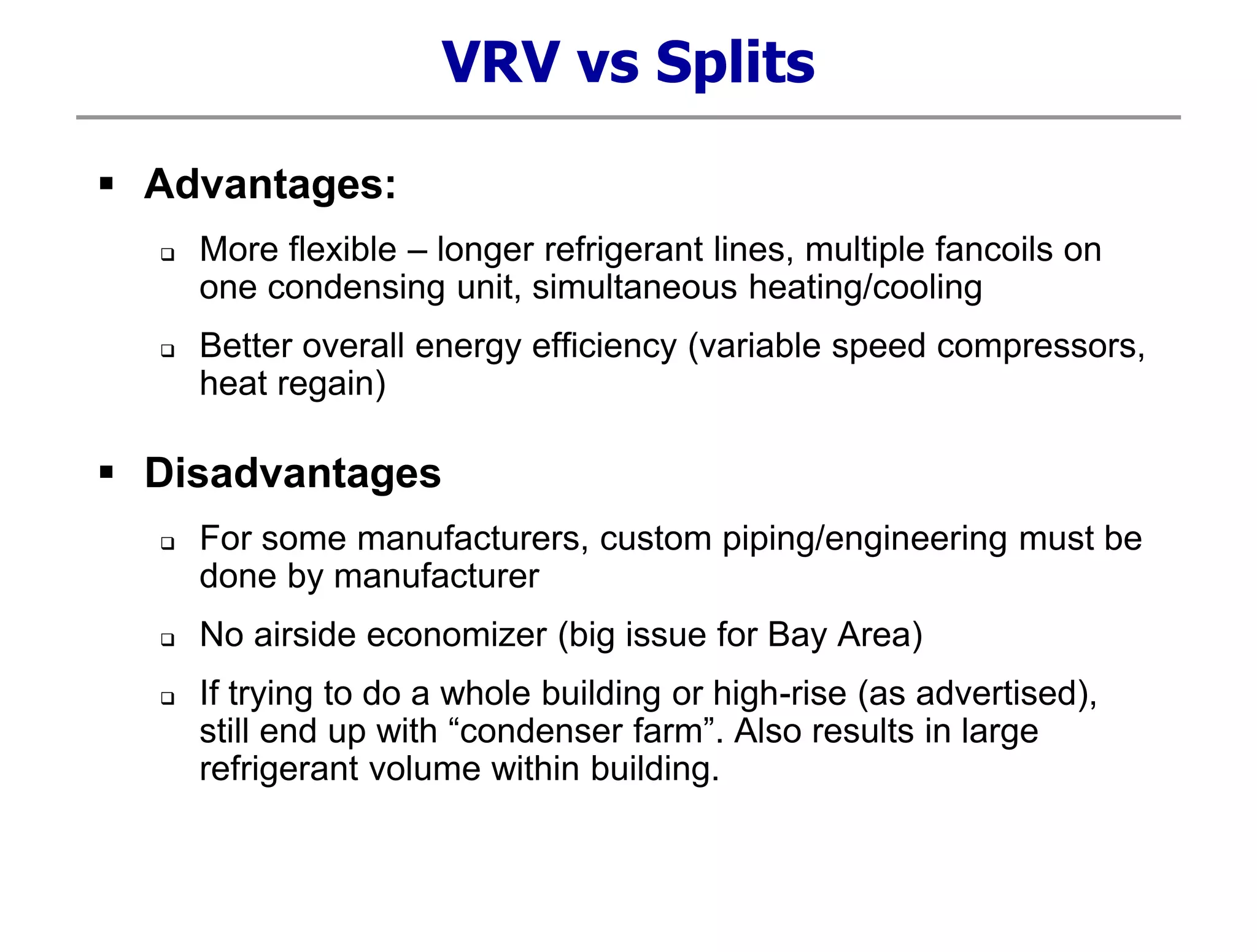 VRV vs Splits
 Advantages:
 More flexible – longer refrigerant lines, multiple fancoils on
one condensing unit, simultaneous heating/cooling
 Better overall energy efficiency (variable speed compressors,
heat regain)
 Disadvantages
 For some manufacturers, custom piping/engineering must be
done by manufacturer
 No airside economizer (big issue for Bay Area)
 If trying to do a whole building or high-rise (as advertised),
still end up with “condenser farm”. Also results in large
refrigerant volume within building.
 