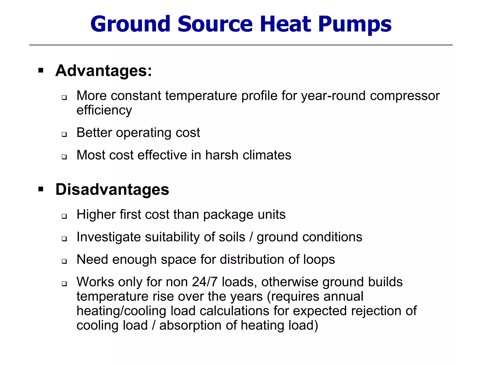 Ground Source Heat Pumps
 Advantages:
 More constant temperature profile for year-round compressor
efficiency
 Better operating cost
 Most cost effective in harsh climates
 Disadvantages
 Higher first cost than package units
 Investigate suitability of soils / ground conditions
 Need enough space for distribution of loops
 Works only for non 24/7 loads, otherwise ground builds
temperature rise over the years (requires annual
heating/cooling load calculations for expected rejection of
cooling load / absorption of heating load)
 