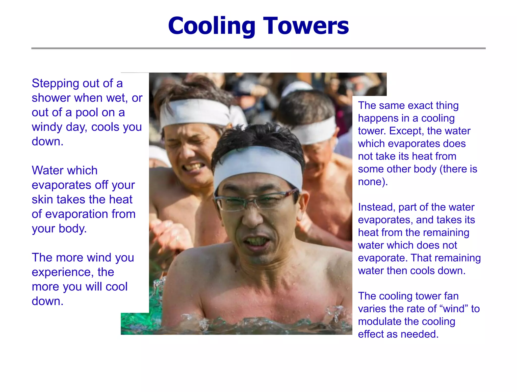 Cooling Towers
Stepping out of a
shower when wet, or
out of a pool on a
windy day, cools you
down.
Water which
evaporates off your
skin takes the heat
of evaporation from
your body.
The more wind you
experience, the
more you will cool
down.
The same exact thing
happens in a cooling
tower. Except, the water
which evaporates does
not take its heat from
some other body (there is
none).
Instead, part of the water
evaporates, and takes its
heat from the remaining
water which does not
evaporate. That remaining
water then cools down.
The cooling tower fan
varies the rate of “wind” to
modulate the cooling
effect as needed.
 