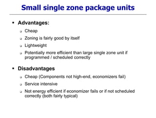 Small single zone package units
 Advantages:
 Cheap
 Zoning is fairly good by itself
 Lightweight
 Potentially more efficient than large single zone unit if
programmed / scheduled correctly
 Disadvantages
 Cheap (Components not high-end, economizers fail)
 Service intensive
 Not energy efficient if economizer fails or if not scheduled
correctly (both fairly typical)
 