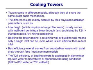Cooling Towers
• Towers come in different models, although they all share the
same exact basic mechanism.
• The differences are mainly dictated by their physical installation
parameters, such as
• Low height (which requires a low profile tower) usually comes
with inefficient centrifugal blow-through fans (prohibited by T24 >
900 gpm at std ARI rating conditions)
• Backing the tower against a retaining wall or building wall means
only a single inlet can be used, which is less efficient than a dual
inlet
• Best efficiency overall comes from counterflow towers with axial
draw-through fans (most common model)
• The T24 efficiency of cooling towers is expressed in gpm/motor
Hp with water temperatures at standard ARI rating conditions
(95F to 85F water at 75F wetbulb)
 