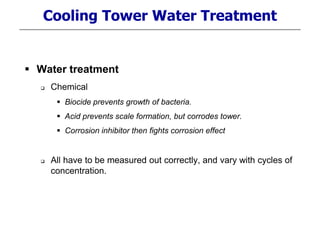 Cooling Tower Water Treatment
 Water treatment
 Chemical
 Biocide prevents growth of bacteria.
 Acid prevents scale formation, but corrodes tower.
 Corrosion inhibitor then fights corrosion effect
 All have to be measured out correctly, and vary with cycles of
concentration.
 