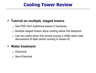 Cooling Tower Review
 Tutorial on multiple, staged towers
 See PDF from additional lesson 2 handouts
 Multiple staged towers allow cooling below the dewpoint
 Can be useful when this avoids buying a chiller plant (see
discussions of data center cooling in lesson 6)
 Water treatment
 Chemical
 Non-Chemical
 