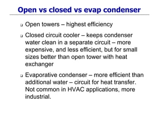 Open vs closed vs evap condenser
 Open towers – highest efficiency
 Closed circuit cooler – keeps condenser
water clean in a separate circuit – more
expensive, and less efficient, but for small
sizes better than open tower with heat
exchanger
 Evaporative condenser – more efficient than
additional water – circuit for heat transfer.
Not common in HVAC applications, more
industrial.
 