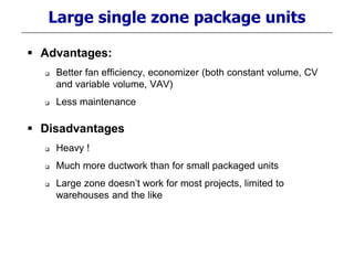 Large single zone package units
 Advantages:
 Better fan efficiency, economizer (both constant volume, CV
and variable volume, VAV)
 Less maintenance
 Disadvantages
 Heavy !
 Much more ductwork than for small packaged units
 Large zone doesn’t work for most projects, limited to
warehouses and the like
 