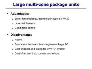 Large multi-zone package units
 Advantages:
 Better fan efficiency, economizer (typically VAV)
 Less maintenance
 Good zone control
 Disadvantages
 Heavy !
 Even more ductwork than single-zone large AC
 Cost of Boiler and piping for VAV RH system
 Cost of air terminal, controls and reheat
 