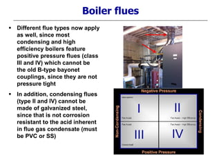  Different flue types now apply
as well, since most
condensing and high
efficiency boilers feature
positive pressure flues (class
III and IV) which cannot be
the old B-type bayonet
couplings, since they are not
pressure tight
 In addition, condensing flues
(type II and IV) cannot be
made of galvanized steel,
since that is not corrosion
resistant to the acid inherent
in flue gas condensate (must
be PVC or SS)
Boiler flues
 