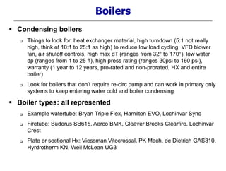  Condensing boilers
 Things to look for: heat exchanger material, high turndown (5:1 not really
high, think of 10:1 to 25:1 as high) to reduce low load cycling, VFD blower
fan, air shutoff controls, high max dT (ranges from 32° to 170°), low water
dp (ranges from 1 to 25 ft), high press rating (ranges 30psi to 160 psi),
warranty (1 year to 12 years, pro-rated and non-prorated, HX and entire
boiler)
 Look for boilers that don’t require re-circ pump and can work in primary only
systems to keep entering water cold and boiler condensing
 Boiler types: all represented
 Example watertube: Bryan Triple Flex, Hamilton EVO, Lochinvar Sync
 Firetube: Buderus SB615, Aerco BMK, Cleaver Brooks Clearfire, Lochinvar
Crest
 Plate or sectional Hx: Viessman Vitocrossal, PK Mach, de Dietrich GAS310,
Hyrdrotherm KN, Weil McLean UG3
Boilers
 