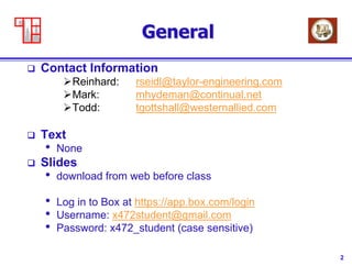 2
General
 Contact Information
Reinhard: rseidl@taylor-engineering.com
Mark: mhydeman@continual.net
Todd: tgottshall@westernallied.com
 Text
• None
 Slides
• download from web before class
• Log in to Box at https://app.box.com/login
• Username: x472student@gmail.com
• Password: x472_student (case sensitive)
 