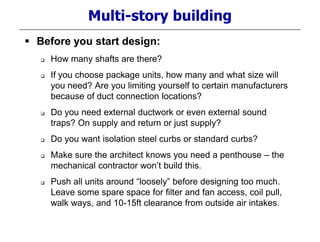 Multi-story building
 Before you start design:
 How many shafts are there?
 If you choose package units, how many and what size will
you need? Are you limiting yourself to certain manufacturers
because of duct connection locations?
 Do you need external ductwork or even external sound
traps? On supply and return or just supply?
 Do you want isolation steel curbs or standard curbs?
 Make sure the architect knows you need a penthouse – the
mechanical contractor won’t build this.
 Push all units around “loosely” before designing too much.
Leave some spare space for filter and fan access, coil pull,
walk ways, and 10-15ft clearance from outside air intakes.
 