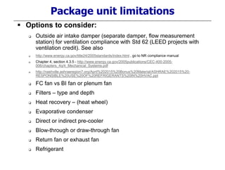Package unit limitations
 Options to consider:
 Outside air intake damper (separate damper, flow measurement
station) for ventilation compliance with Std 62 (LEED projects with
ventilation credit). See also
 http://www.energy.ca.gov/title24/2005standards/index.html , go to NR compliance manual
 Chapter 4, section 4.3.5 - http://www.energy.ca.gov/2005publications/CEC-400-2005-
006/chapters_4q/4_Mechanical_Systems.pdf
 http://nashville.ashraeregion7.org/April%202015%20Bonus%20Material/ASHRAE%202015%20-
RESPONSIBLE%20USE%20OF%20REFRIGERANTS%20IN%20HVAC.ppt
 FC fan vs BI fan or plenum fan
 Filters – type and depth
 Heat recovery – (heat wheel)
 Evaporative condenser
 Direct or indirect pre-cooler
 Blow-through or draw-through fan
 Return fan or exhaust fan
 Refrigerant
 