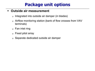 Package unit options
 Outside air measurement
 Integrated into outside air damper (in blades)
 Airflow monitoring station (bank of flow crosses from VAV
terminals)
 Fan inlet ring
 Fixed pitot array
 Separate dedicated outside air damper
 